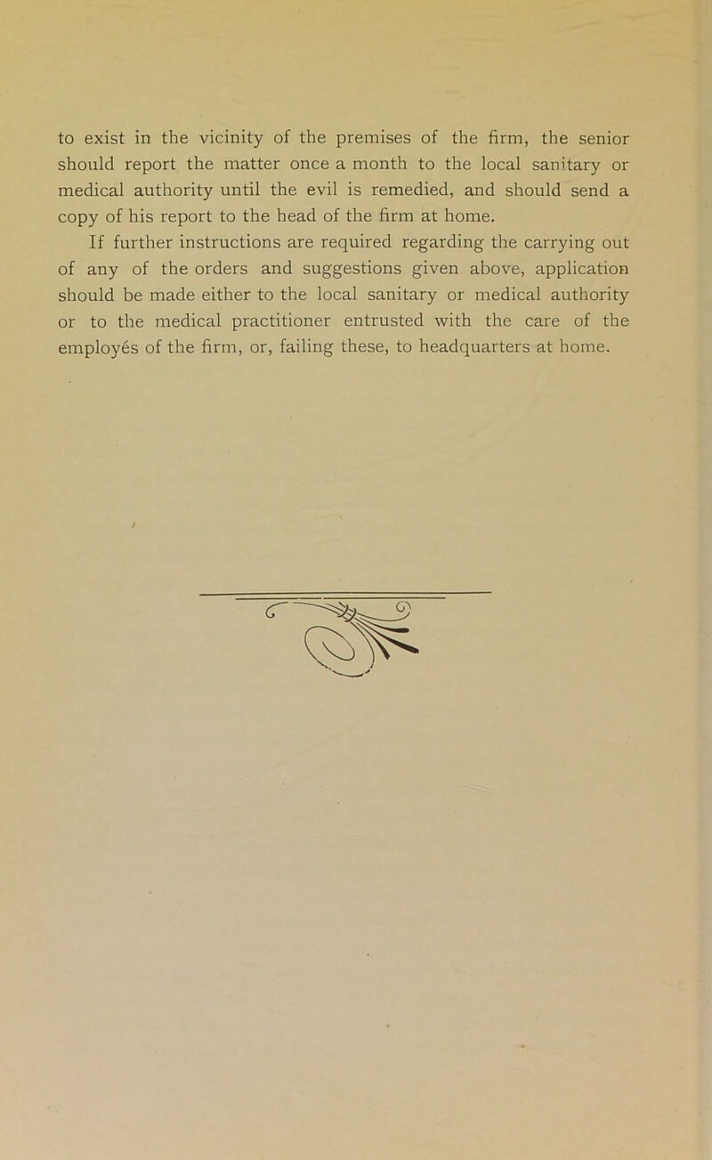 to exist in the vicinity of the premises of the firm, the senior should report the matter once a month to the local sanitary or medical authority until the evil is remedied, and should send a copy of his report to the head of the firm at home. If further instructions are required regarding the carrying out of any of the orders and suggestions given above, application should be made either to the local sanitary or medical authority or to the medical practitioner entrusted with the care of the employes of the firm, or, failing these, to headquarters at home.