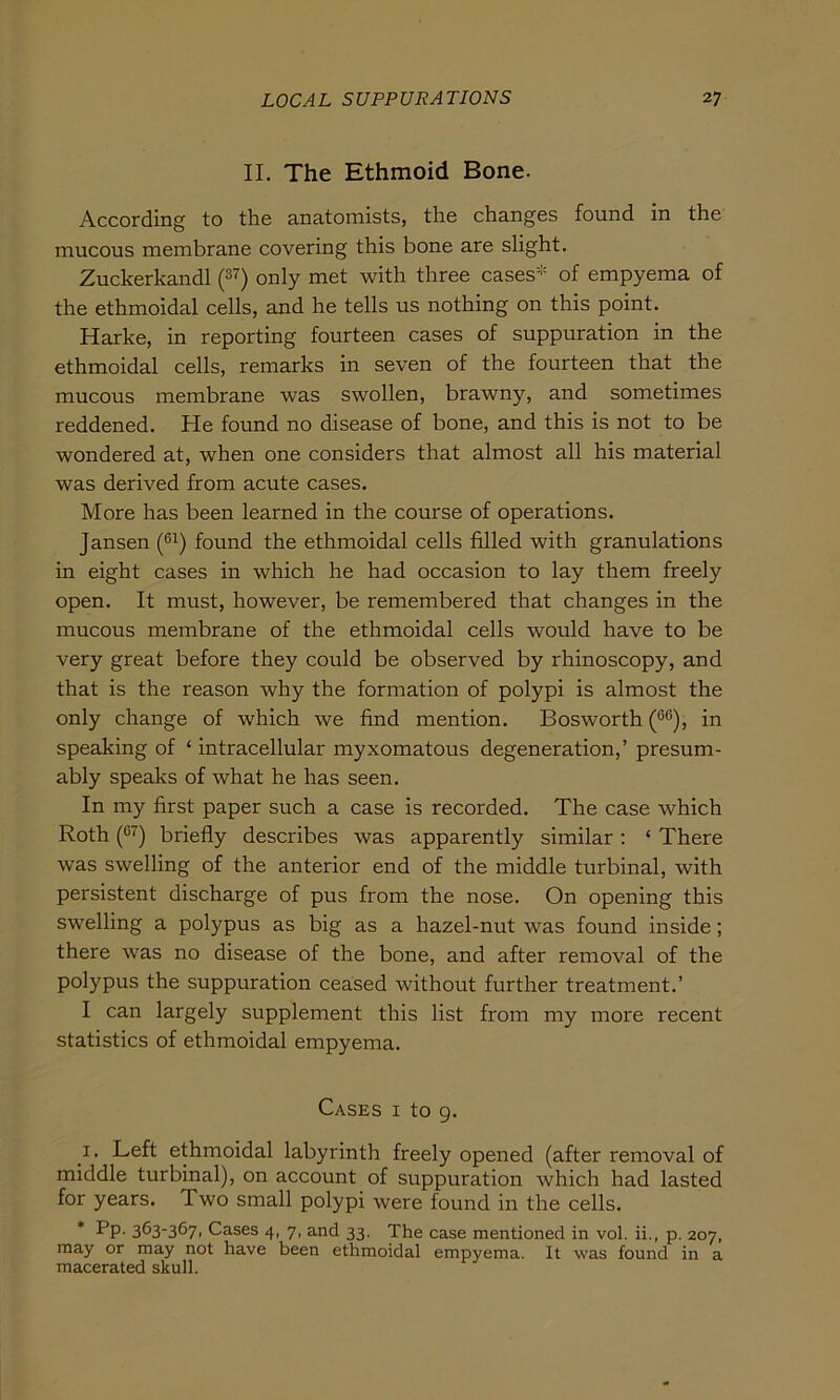 II. The Ethmoid Bone. According to the anatomists, the changes found in the mucous membrane covering this bone are slight. Zuckerkandl (37) only met with three cases* of empyema of the ethmoidal cells, and he teils us nothing on this point. Harke, in reporting fourteen cases of suppuration in the ethmoidal cells, remarks in seven of the fourteen that the mucous membrane was swollen, brawny, and sometimes reddened. He found no disease of bone, and this is not to be wondered at, when one considers that almost all his material was derived from acute cases. More has been learned in the course of operations. Jansen (C1) found the ethmoidal cells filled with granulations in eight cases in which he had occasion to lay them freely open. It must, however, be remembered that changes in the mucous membrane of the ethmoidal cells would have to be very great before they could be observed by rhinoscopy, and that is the reason why the formation of polypi is almost the only change of which we find mention. Bosworth (6ß), in speaking of ‘ intracellular myxomatous degeneration,’ presum- ably speaks of what he has seen. In my first paper such a case is recorded. The case which Roth (G7) briefly describes was apparently similar : ‘ There was swelling of the anterior end of the middle turbinal, with persistent discharge of pus from the nose. On opening this swelling a polypus as big as a hazel-nut was found inside; there was no disease of the bone, and after removal of the polypus the suppuration ceased without further treatment.’ I can largely Supplement this list from my more recent statistics of ethmoidal empyema. Cases i to 9. 1. Left ethmoidal labyrinth freely opened (after removal of middle turbinal), on account of suppuration which had lasted for years. Two small polypi were found in the cells. * Pp. 363-367, Cases 4, 7, and 33. The case mentioned in vol. ii., p. 207, may or may not have been ethmoidal empyema. It was found in a macerated skull.