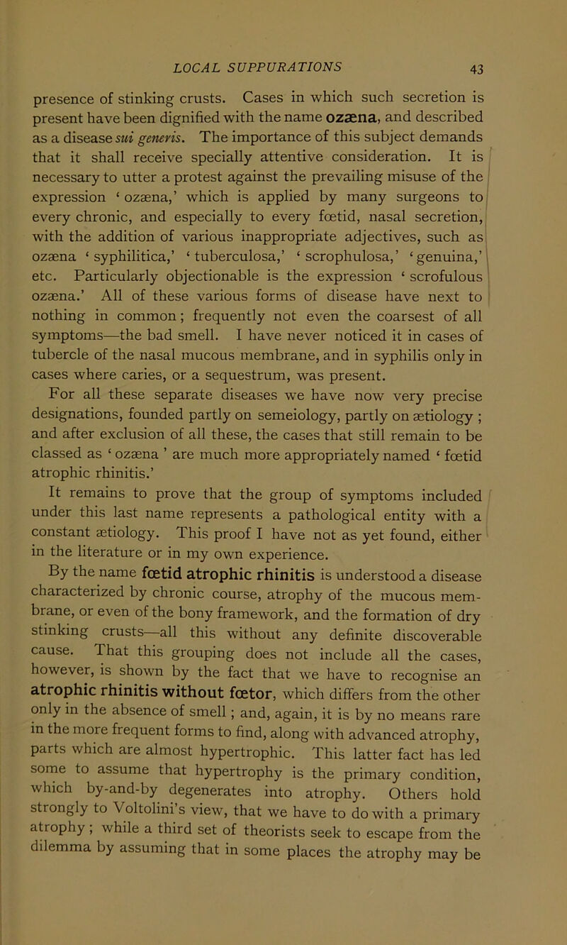 presence of stinking crusts. Cases in which such secretion is present have been dignified with the name ozaena, and described as a disease sui generis. The importance of this subject demands that it shall receive specially attentive consideration. It is necessary to utter a protest against the prevailing misuse of the expression ‘ ozaena,’ which is applied by many surgeons to every chronic, and especially to every foetid, nasal secretion, with the addition of various inappropriate adjectives, such as ozaena ‘syphilitica,’ ‘ tuberculosa,’ ‘ scrophulosa,’ ‘genuina,’ etc. Particularly objectionable is the expression ‘ scrofulous ozaena.’ All of these various forms of disease have next to nothing in common ; frequently not even the coarsest of all Symptoms—the bad smell. I have never noticed it in cases of tubercle of the nasal mucous membrane, and in syphilis only in cases where caries, or a sequestrum, was present. For all these separate diseases we have now very precise designations, founded partly on semeiology, partly on aetiology ; and after exclusion of all these, the cases that still remain to be classed as ‘ ozaena ’ are much more appropriately named ‘ foetid atrophic rhinitis.’ It remains to prove that the group of Symptoms included under this last name represents a pathological entity with a constant aetiology. This proof I have not as yet found, either in the literature or in my own experience. By the name foetid atrophic rhinitis is understood a disease characterized by chronic course, atrophy of the mucous mem- brane, or even of the bony framework, and the formation of dry stmking crusts all this without any definite discoverable cause. That this grouping does not include all the cases, however, is shown by the fact that we have to recognise an atrophic rhinitis without fcetor, which differs from the other only in the absence of smell; and, again, it is by no means rare in the more frequent forms to find, along with advanced atrophy, parts which are almost hypertrophic. This latter fact has led some to assume that hypertrophy is the primary condition, which by-and-by degenerates into atrophy. Others hold strongly to Voltolini s view, that we have to do with a primary atrophy , while a third set of theorists seek to escape from the dilemma by assuming that in some places the atrophy may be