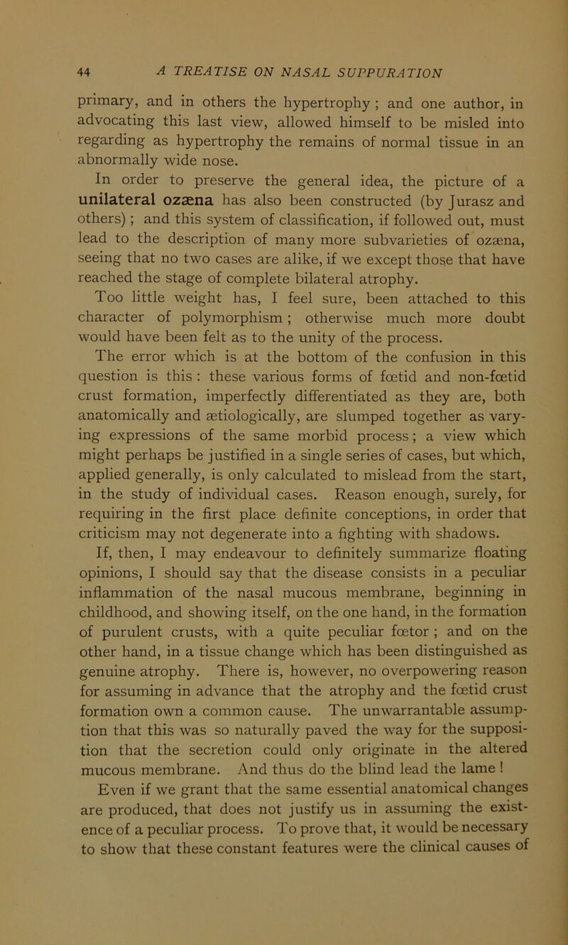 primary, and in others the hypertrophy ; and one author, in advocating this last view, allowed himself to be misled into regarding as hypertrophy the remains of normal tissue in an abnormally wide nose. In order to preserve the general idea, the picture of a unilateral ozasna has also been constructed (by Juraszand others) ; and this System of Classification, if followed out, must lead to the description of many more subvarieties of ozaena, seeing that no two cases are alike, if we except those that have reached the stage of complete bilateral atrophy. Too little weight has, I feel sure, been attached to this character of polymorphism ; otherwise much more doubt would have been feit as to the unity of the process. The error which is at the bottom of the confusion in this question is this : these various forms of fcetid and non-fcetid crust formation, imperfectly differentiated as they are, both anatomically and setiologically, are slumped together as vary- ing expressions of the same morbid process; a view which might perhaps be justified in a single series of cases, but which, applied generally, is only calculated to mislead from the Start, in the study of individual cases. Reason enough, surely, for requiring in the first place definite conceptions, in order that criticism may not degenerate into a fighting with shadows. If, then, I may endeavour to definitely summarize floating opinions, I should say that the disease consists in a peculiar inflammation of the nasal mucous membrane, beginning in childhood, and showing itself, on the one hand, in the formation of purulent crusts, with a quite peculiar foetor ; and on the other hand, in a tissue change which has been distinguished as genuine atrophy. There is, however, no overpowering reason for assuming in advance that the atrophy and the foetid crust formation own a common cause. The unwarrantable assump- tion that this was so naturally paved the way for the supposi- tion that the secretion could only originate in the altered mucous membrane. And thus do the blind lead the lame ! Even if we grant that the same essential anatomical changes are produced, that does not justify us in assuming the exist- ence of a peculiar process. To prove that, it would be necessary to show that these constant features were the clinical causes of