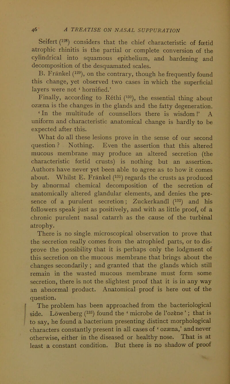 Seifert (128) considers that the chief characteristic of foetid atrophic rhinitis is the partial or complete conversion of the cylindrical into squamous epithelium, and hardening and decomposition of the desquamated scales. B. Fränkel (129), on the contrary, though he frequently found this change, yet observed two cases in which the superficial layers were not ‘ hornified.’ Finally, according to Rethi (13°), the essential thing about ozaena is the changes in the glands and the fatty degeneration. ‘ In the multitude of counsellors there is wisdom!’ A uniform and characteristic anatomical change is hardly to be expected after this. What do all these lesions prove in the sense of our second question ? Nothing. Even the assertion that this altered mucous membrane may produce an altered secretion (the characteristic foetid crusts) is nothing but an assertion. Authors have never yet been able to agree as to how it comes about. Whilst E. Fränkel (131) regards the crusts as produced by abnormal Chemical decomposition of the secretion of anatomically altered glandular elements, and denies the pre- sence of a purulent secretion; Zuckerkandl (132) and his followers speak just as positively, and with as little proof, of a chronic purulent nasal catarrh as the cause of the turbinal atrophy. There is no single microscopical observation to prove that the secretion really comes from the atrophied parts, or to dis- prove the possibility that it is perhaps only the lodgment of this secretion on the mucous membrane that brings about the changes secondarily ; and granted that the glands which still remain in the wasted mucous membrane must form some secretion, there is not the slightest proof that it is in any way an abnormal product. Anatomical proof is here out of the question. The problem has been approached from the bacteriological side. Löwenberg (133) found the * microbe de l’oz&ne ’; that is to say, he found a bacterium presenting distinct morphological characters constantly present in all cases of ‘ ozaena,’ and never otherwise, either in the diseased or healthy nose. That is at least a constant condition. But there is no shadow of proof