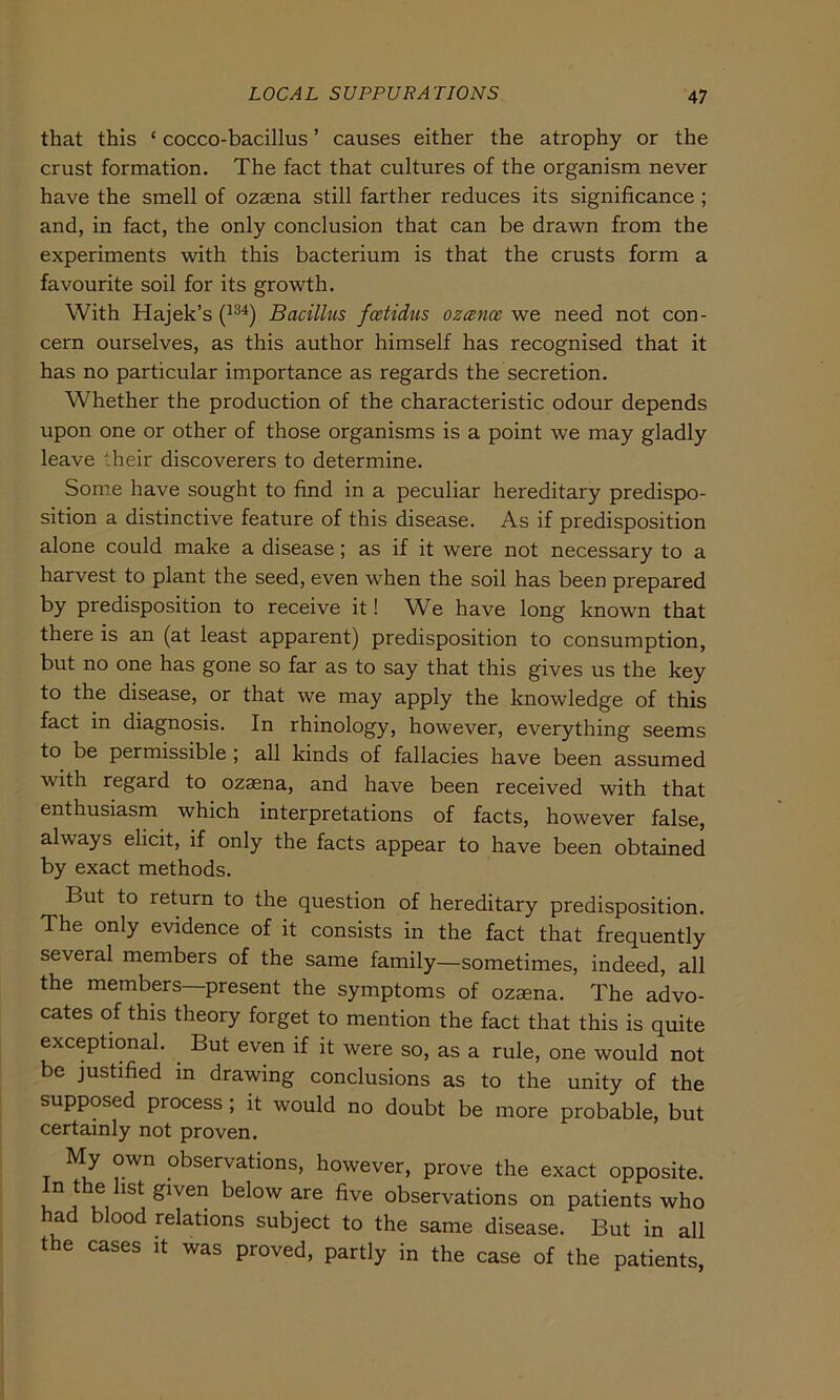 that this ‘ cocco-bacillus ’ causes either the atrophy or the crust formation. The fact that cultures of the organism never have the smell of ozaena still farther reduces its significance ; and, in fact, the only conclusion that can be drawn from the experiments with this bacterium is that the crusts form a favourite soil for its growth. With Hajek’s (134) Bacillus fcetidus ozcence we need not con- cern ourselves, as this author himself has recognised that it has no particular importance as regards the secretion. Whether the production of the characteristic odour depends upon one or other of those organisms is a point we may gladly leave their discoverers to determine. Some have sought to find in a peculiar hereditary predispo- sition a distinctive feature of this disease. As if predisposition alone could make a disease; as if it were not necessary to a harvest to plant the seed, even when the soil has been prepared by predisposition to receive it! Wd have long known that there is an (at least apparent) predisposition to consumption, but no one has gone so far as to say that this gives us the key to the disease, or that we may apply the knowledge of this fact in diagnosis. In rhinology, however, everything seems to be permissible ; all kinds of fallacies have been assumed with regard to ozaena, and have been received with that enthusiasm which interpretations of facts, however false, always elicit, if only the facts appear to have been obtained by exact methods. But to return to the question of hereditary predisposition. The only evidence of it consists in the fact that frequently several members of the same family—sometimes, indeed, all the members—present the Symptoms of ozaena. The advo- cates of this theory forget to mention the fact that this is quite exceptional. But even if it were so, as a rule, one would not be justified in drawing conclusions as to the unity of the supposed process; it would no doubt be more probable, but certainly not proven. My own observations, however, prove the exact opposite. Inthehst given below are five observations on patients who had blood relations subject to the same disease. But in all the cases it was proved, partly in the case of the patients,