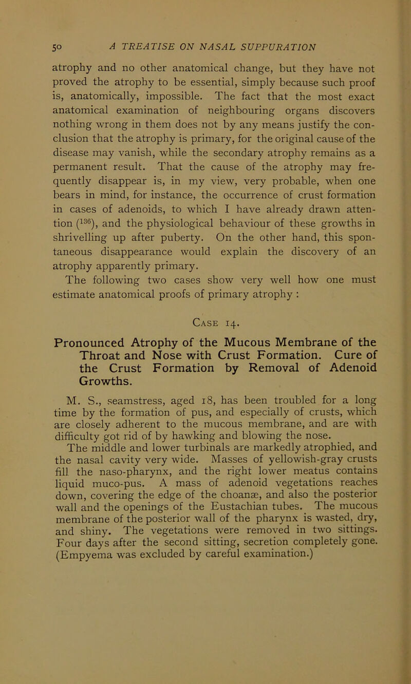 atrophy and no other anatomical change, but they have not proved the atrophy to be essential, simply because such proof is, anatomically, impossible. The fact that the most exact anatomical examination of neighbouring organs discovers nothing wrong in them does not by any means justify the con- clusion that the atrophy is primary, for the original cause of the disease may vanish, while the secondary atrophy remains as a permanent result. That the cause of the atrophy may fre- quently disappear is, in my view, very probable, when one bears in mind, for instance, the occurrence of crust formation in cases of adenoids, to which I have already drawn atten- tion (136), and the physiological behaviour of these growths in shrivelling up after puberty. On the other hand, this spon- taneous disappearance would explain the discovery of an atrophy apparently primary. The following two cases show very well how one must estimate anatomical proofs of primary atrophy : Case 14. Pronounced Atrophy of the Mucous Membrane of the Throat and Nose with Crust Formation. Cure of the Crust Formation by Removal of Adenoid Growths. M. S., seamstress, aged 18, has been troubled for a long time by the formation of pus, and especially of crusts, which are closely adherent to the mucous membrane, and are with difhculty got rid of by hawking and blowing the nose. The middle and lower turbinals are markedly atrophied, and the nasal cavity very wide. Masses of yellowish-gray crusts fill the naso-pharynx, and the right lower meatus contains liquid muco-pus. A mass of adenoid vegetations reaches down, covering the edge of the choanae, and also the posterior wall and the openings of the Eustachian tubes. The mucous membrane of the posterior wall of the pharynx is wasted, dry, and shiny. The vegetations were removed in two sittings. Four days after the second sitting, secretion completely gone. (Empyema was excluded by careful examination.)