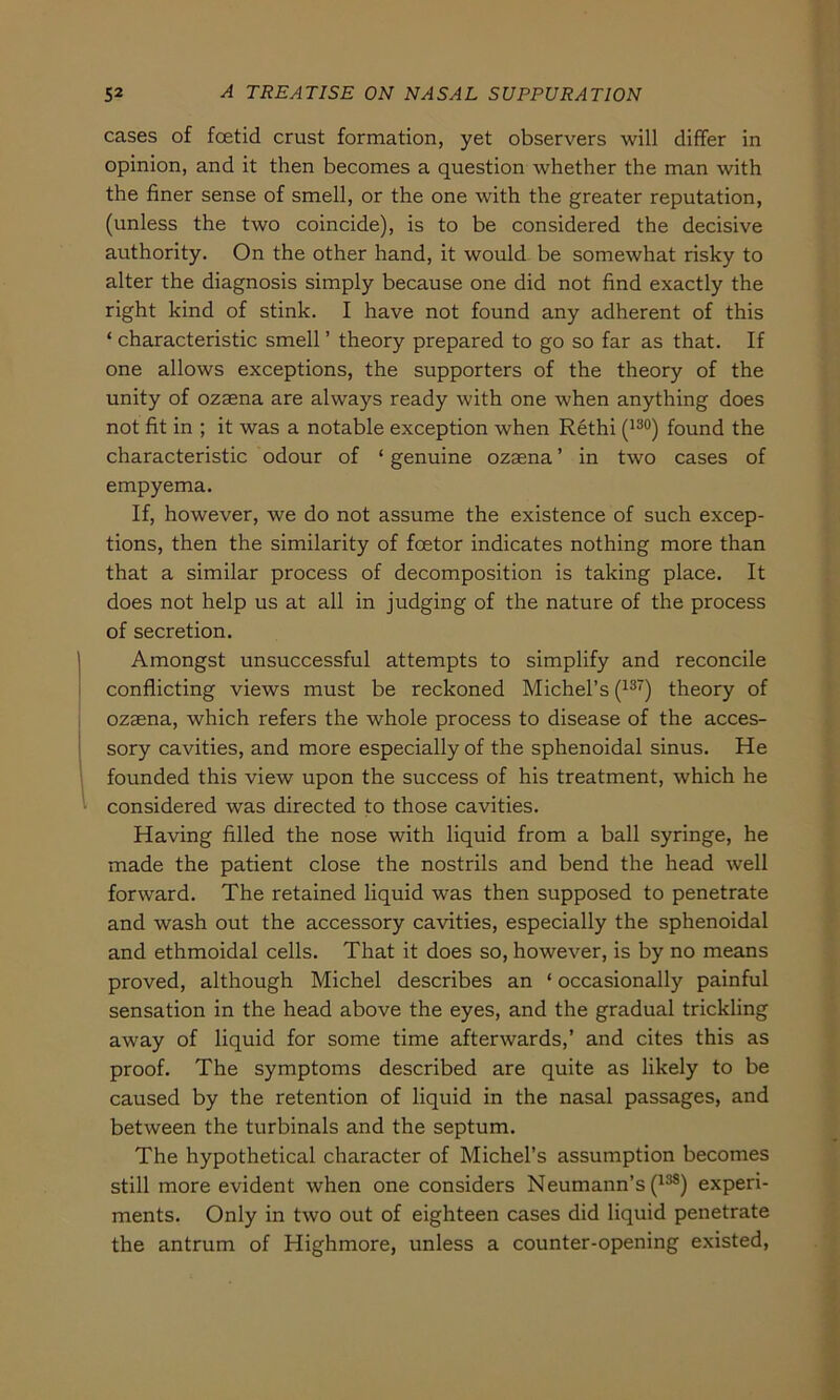 cases of foetid crust formation, yet observers will differ in opinion, and it then becomes a question whether the man with the finer sense of smell, or the one with the greater reputation, (unless the two coincide), is to be considered the decisive authority. On the other hand, it would be somewhat risky to alter the diagnosis simply because one did not find exactly the right kind of stink. I have not found any adherent of this ‘ characteristic smell ’ theory prepared to go so far as that. If one allows exceptions, the supporters of the theory of the unity of ozaena are always ready with one when anything does not fit in ; it was a notable exception when Rethi (130) found the characteristic odour of ‘ genuine ozaena ’ in two cases of empyema. If, however, we do not assume the existence of such excep- tions, then the similarity of fcetor indicates nothing more than that a similar process of decomposition is taking place. It does not help us at all in judging of the nature of the process of secretion. Amongst unsuccessful attempts to simplify and reconcile conflicting views must be reckoned Michel’s (137) theory of ozaena, which refers the whole process to disease of the acces- sory cavities, and more especially of the sphenoidal sinus. He founded this view upon the success of his treatment, which he considered was directed to those cavities. Having filled the nose with liquid from a ball syringe, he made the patient close the nostrils and bend the head well forward. The retained liquid was then supposed to penetrate and wash out the accessory cavities, especially the sphenoidal and ethmoidal cells. That it does so, however, is by no means proved, although Michel describes an ‘ occasionally painful Sensation in the head above the eyes, and the gradual trickling away of liquid for some time afterwards,’ and cites this as proof. The Symptoms described are quite as likely to be caused by the retention of liquid in the nasal passages, and between the turbinals and the septum. The hypothetical character of Michel’s assumption becomes still more evident when one considers Neumann’s (13S) experi- ments. Only in two out of eighteen cases did liquid penetrate the antrum of Highmore, unless a counter-opening existed,