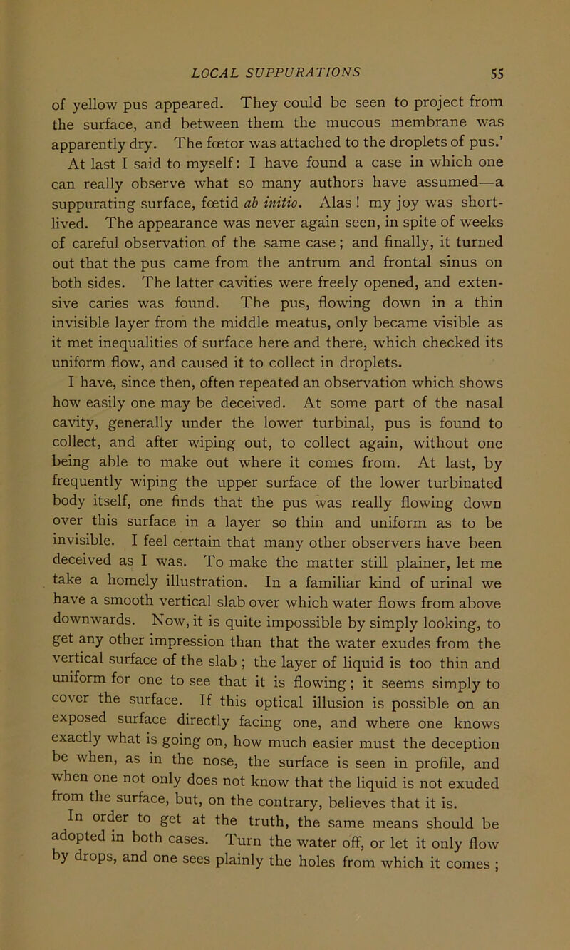 of yellow pus appeared. They could be seen to project from the surface, and between them the mucous membrane was apparently dry. The foetor was attached to the droplets of pus.’ At last I said to myself: I have found a case in which one can really observe what so many authors have assumed—a suppurating surface, fcetid ab initio. Alas ! my joy was short - lived. The appearance was never again seen, in spite of weeks of careful observation of the same case; and finally, it turned out that the pus came from the antrum and frontal sinus on both sides. The latter cavities were freely opened, and exten- sive caries was found. The pus, flowing down in a thin invisible layer from the middle meatus, only became visible as it met inequalities of surface here and there, which checked its uniform flow, and caused it to collect in droplets. I have, since then, often repeated an observation which shows how easily one may be deceived. At some part of the nasal cavity, generally under the lower turbinal, pus is found to collect, and after wiping out, to collect again, without one being able to make out where it comes from. At last, by frequently wiping the upper surface of the lower turbinated body itself, one finds that the pus was really flowing down over this surface in a layer so thin and uniform as to be invisible. I feel certain that many other observers have been deceived as I was. To make the matter still plainer, let me take a homely illustration. In a familiär kind of urinal we have a smooth vertical slab over which water flows from above downwards. Now, it is quite impossible by simply looking, to get any other impression than that the water exudes from the vertical surface of the slab ; the layer of liquid is too thin and uniform for one to see that it is flowing; it seems simply to cover the surface. If this optical illusion is possible on an exposed surface directly facing one, and where one knows exactly what is going on, how much easier must the deception be when, as in the nose, the surface is seen in profile, and when one not only does not know that the liquid is not exuded from the surface, but, on the contrary, believes that it is. In order to get at the truth, the same means should be adopted in both cases. Turn the water off, or let it only flow by drops, and one sees plainly the holes from which it comes ;