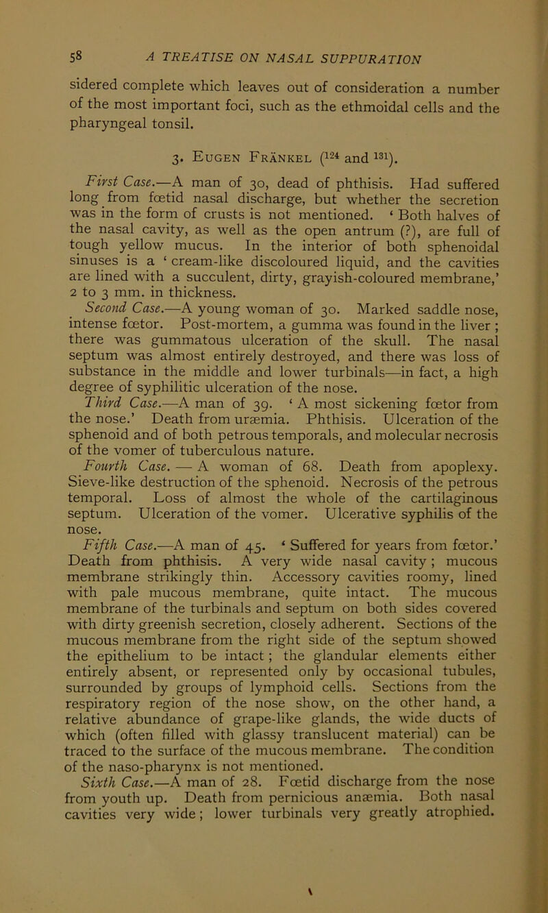 sidered complete which leaves out of consideration a number of the most important foci, such as the ethmoidal cells and the pharyngeal tonsil. 3. Eugen Fränkel (124 and m). First Case.—A man of 30, dead of phthisis. Had suffered long from fcetid nasal discharge, but whether the secretion was in the form of crusts is not mentioned. * Both halves of the nasal cavity, as well as the open antrum (?), are full of tough yellow mucus. In the interior of both sphenoidal sinuses is a ‘ cream-like discoloured liquid, and the cavities are lined with a succulent, dirty, grayish-coloured membrane,’ 2 to 3 mm. in thickness. Second Case.—A young woman of 30. Marked saddle nose, intense fcetor. Post-mortem, a gumma was found in the liver ; there was gummatous ulceration of the skull. The nasal septum was almost entirely destroyed, and there was loss of substance in the middle and lower turbinals—in fact, a high degree of syphilitic ulceration of the nose. Third Case.—A man of 39. ‘ A most sickening fcetor from the nose.’ Death from urasmia. Phthisis. Ulceration of the sphenoid and of both petrous temporals, and molecular necrosis of the vomer of tuberculous nature. Fourth Case. — A woman of 68. Death from apoplexy. Sieve-like destruction of the sphenoid. Necrosis of the petrous temporal. Loss of almost the whole of the cartilaginous septum. Ulceration of the vomer. Ulcerative Syphilis of the nose. Fifth Case.—A man of 45. * Suffered for years from fcetor.’ Death from phthisis. A very wide nasal cavity; mucous membrane strikingly thin. Accessory cavities roomy, lined with pale mucous membrane, quite intact. The mucous membrane of the turbinals and septum on both sides covered with dirty greenish secretion, closely adherent. Sections of the mucous membrane from the right side of the septum showed the epithelium to be intact ; the glandular elements either entirely absent, or represented only by occasional tubules, surrounded by groups of lymphoid cells. Sections from the respiratory region of the nose show, on the other hand, a relative abundance of grape-like glands, the wide ducts of which (offen filled with glassy translucent material) can be traced to the surface of the mucous membrane. The condition of the naso-pharynx is not mentioned. Sixth Case.—A man of 28. Fcetid discharge from the nose from youth up. Death from pernicious anaemia. Both nasal cavities very wide; lower turbinals very greatly atrophied.