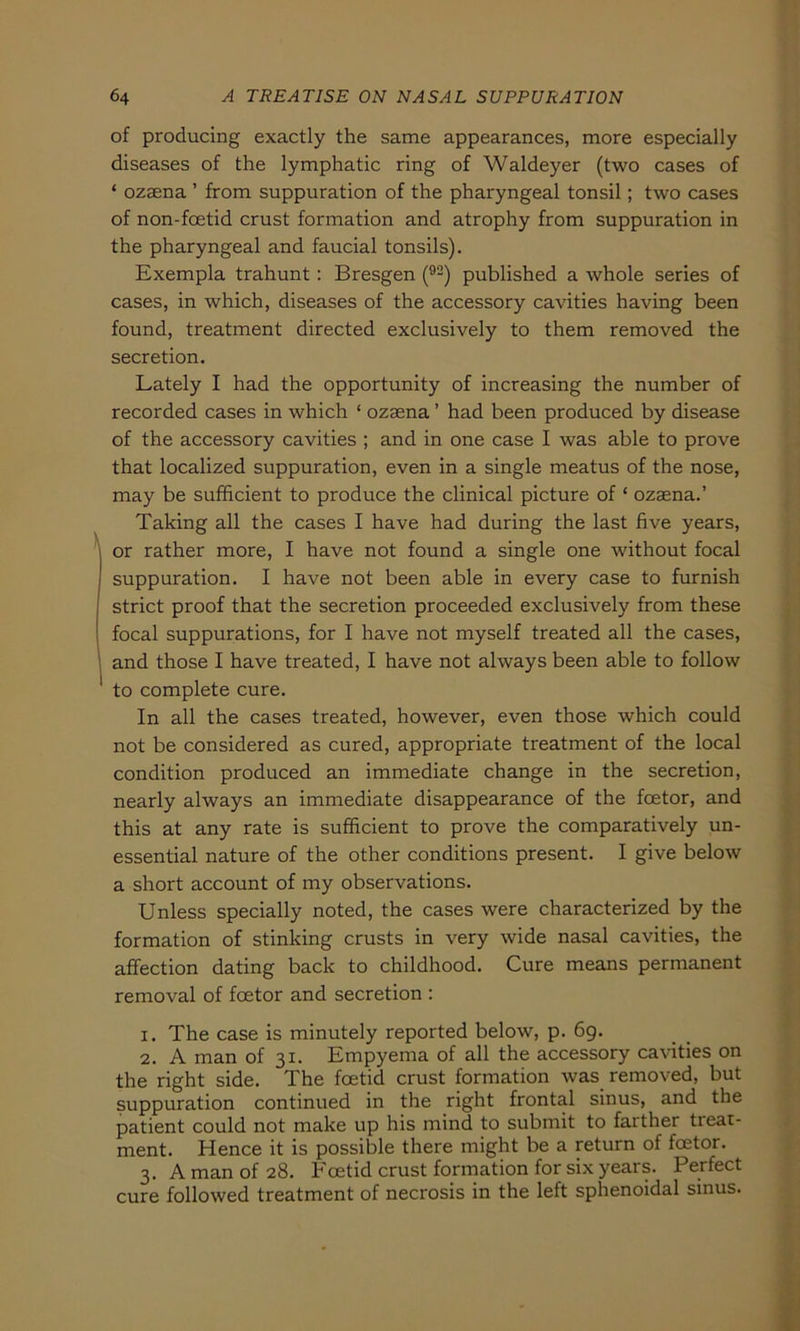of producing exactly the same appearances, more especially diseases of the lymphatic ring of Waldeyer (two cases of ‘ ozaena ’ from suppuration of the pharyngeal tonsil; two cases of non-fcetid crust formation and atrophy from suppuration in the pharyngeal and faucial tonsils). Exempla trahunt : Bresgen (92) published a whole series of cases, in which, diseases of the accessory cavities having been found, treatment directed exclusively to them removed the secretion. Lately I had the opportunity of increasing the number of recorded cases in which * ozaena ’ had been produced by disease of the accessory cavities ; and in one case I was able to prove that localized suppuration, even in a single meatus of the nose, may be sufficient to produce the clinical picture of * ozaena.’ Taking all the cases I have had during the last five years, or rather more, I have not found a single one without focal suppuration. I have not been able in every case to furnish strict proof that the secretion proceeded exclusively from these focal suppurations, for I have not myself treated all the cases, and those I have treated, I have not always been able to follow to complete eure. In all the cases treated, however, even those which could not be considered as cured, appropriate treatment of the local condition produced an immediate change in the secretion, nearly always an immediate disappearance of the feetor, and this at any rate is sufficient to prove the comparatively un- essential nature of the other conditions present. I give below a short account of my observations. Unless specially noted, the cases were characterized by the formation of stinking crusts in very wide nasal cavities, the affection dating back to childhood. Cure means permanent removal of feetor and secretion : 1. The case is minutely reported below, p. 69. 2. A man of 31. Empyema of all the accessory cavities on the right side. The feetid crust formation was removed, but suppuration continued in the right frontal sinus, and the patient could not make up his mind to submit to farther tieat- ment. Hence it is possible there might be a return of feetor. 3. A man of 28. Feetid crust formation for six years. Perfect eure followed treatment of necrosis in the left sphenoidal sinus.