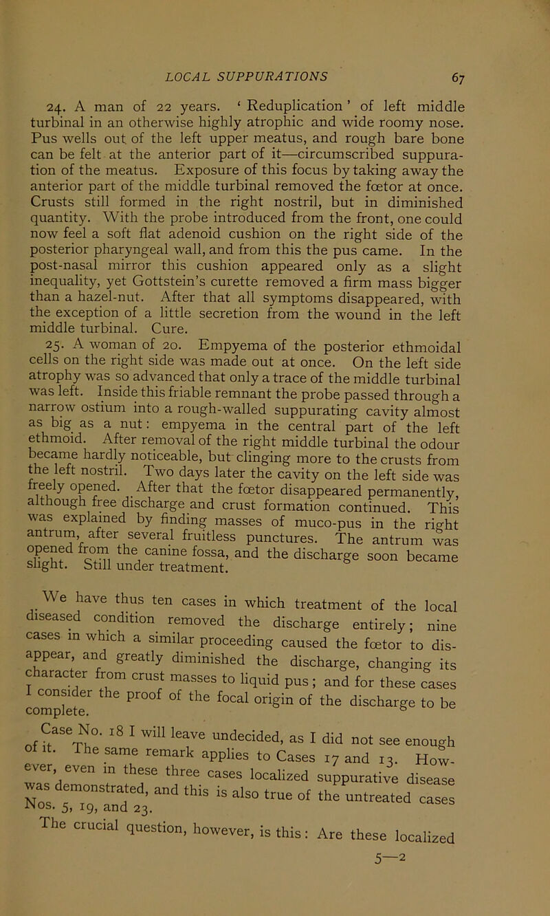 24. A man of 22 years. ‘ Reduplication ’ of left middle turbinal in an otherwise highly atrophic and wide roomy nose. Pus wells out. of the left upper meatus, and rough bare bone can be feit at the anterior part of it—circumscribed suppura- tion of the meatus. Exposure of this focus by taking away the anterior part of the middle turbinal removed the foetor at once. Crusts still formed in the right nostril, but in diminished quantity. With the probe introduced from the front, one could now feel a soft flat adenoid cushion on the right side of the posterior pharyngeal wall, and from this the pus came. In the post-nasal mirror this cushion appeared only as a slight inequality, yet Gottstein’s curette removed a firm mass bigger than a hazel-nut. After that all Symptoms disappeared, with the exception of a little secretion from the wound in the left middle turbinal. Cure. 25. A woman of 20. Empyema of the posterior ethmoidal cells on the right side was made out at once. On the left side atrophy was so advanced that only a trace of the middle turbinal was left. Inside this friable remnant the probe passed through a narrow ostium into a rough-walled suppurating cavity almost as big as a nut: empyema in the central part of the left ethmoid. After removal of the right middle turbinal the odour became hardly noticeable, but clinging more to the crusts from the left nostril. Two days later the cavity on the left side was reely opened. After that the fcetor disappeared permanently, although free discharge and crust formation continued. This was explamed by finding masses of muco-pus in the right antrum after several fruitless punctures. The antrum was Er fr°™ the, camne fossa> and the discharge soon became slight. Still under treatment. We have thus ten cases in which treatment of the local diseased condition removed the discharge entirely; nine cases in which a similar proceeding caused the fcetor to dis- appear, and greatly diminished the discharge, changing its c aracter from crust masses to liquid pus; and for these cases compacte Pr °f thG f°Cal °rigin °f the dischar-ge to be Case N°. l8 I will leave undecided, as I did not see enough ofit. Thesame remark applies to Cases 17 and 13. How- er- even m these three cases localized suppurative disease was dem„nstr ted. and this is alsQ tme Qf thfuntreatedd ^ in os. 5, ig, and 23. The crucial question, however, is this: Are these localized 5—2