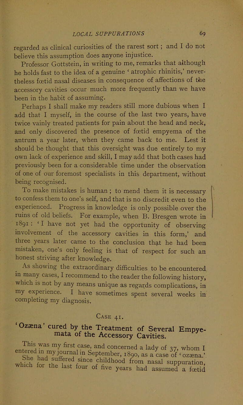 regarded as clinical curiosities of the rarest sort ; and I do not believe this assumption does anyone injustice. Professor Gottstein, in writing to me, remarks that although he holds fast to the idea of a genuine ‘ atrophic rhinitis,’ never- theless fcetid nasal diseases in consequence of affections of the accessory cavities occur much more frequently than we have been in the habit of assuming. Perhaps I shall make my readers still more dubious when I add that I myself, in the course of the last two years, have twice vainly treated patients for pain about the head and neck, and only discovered the presence of fcetid empyema of the antrum a year later, when they came back to me. Lest it should be thought that this oversight was due entirely to my own lack of experience and skill, I may add that both cases had previously been for a considerable time under the observation of one of our foremost specialists in this department, without being recognised. To make mistakes is human ; to mend them it is necessary to confess them to one’s seif, and that is no discredit even to the experienced. Progress in knowledge is only possible over the ruins of old beliefs. For example, when B. Bresgen wrote in 1891 : ‘ I have not yet had the opportunity of observing involvement of the accessory cavities in this form,’ and three years later came to the conclusion that he had been mistaken, one s only feeling is that of respect for such an honest striving after knowledge. As showing the extraordinary difficulties to be encountered in many cases, I recommend to the reader the following history, which is not by any means unique as regards complications, in my experience. I have sometimes spent several weeks in completing my diagnosis. t^ASE 41. ‘Ozaena’ cured by the Treatment of Several Empy< mata of the Accessory Cavities. <,nZhlSi^aS ^ first,case> and concerned a lady of 37, whom Shp )ln ,myj°urn£d ’.n September, 1890, as a case of ‘ ozaena i- 1 r a freC rsince childhood from nasal suppuratic which for the last four of five years had assumed a ‘