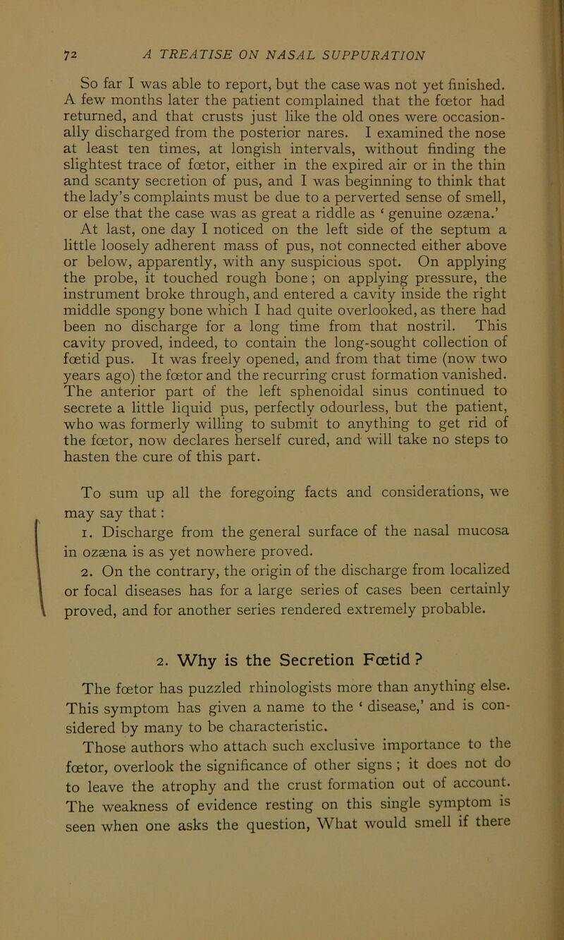 So far I was able to report, but the case was not yet finished. A few months later the patient complained that the foetor had returned, and that crusts just like the old ones were occasion- ally discharged from the posterior nares. I examined the nose at least ten times, at longish intervals, without finding the slightest trace of foetor, either in the expired air or in the thin and scanty secretion of pus, and I was beginning to think that the lady’s complaints must be due to a perverted sense of smell, or eise that the case was as great a riddle as * genuine ozaena.’ At last, one day I noticed on the left side of the septum a little loosely adherent mass of pus, not connected either above or below, apparently, with any suspicious spot. On applying the probe, it touched rough bone; on applying pressure, the instrument broke through, and entered a cavity inside the right middle spongy bone which I had quite overlooked, as there had been no discharge for a long time from that nostril. This cavity proved, indeed, to contain the long-sought collection of foetid pus. It was freely opened, and from that time (now two years ago) the foetor and the recurring crust formation vanished. The anterior part of the left sphenoidal sinus continued to secrete a little liquid pus, perfectly odourless, but the patient, who was formerly willing to submit to anything to get rid of the foetor, now declares herseif cured, and will take no steps to hasten the eure of this part. To sum up all the foregoing facts and considerations, we may say that: 1. Discharge from the general surface of the nasal mucosa in ozsena is as yet nowhere proved. 2. On the contrary, the origin of the discharge from localized or focal diseases has for a large series of cases been certainly proved, and for another series rendered extremely probable. 2. Why is the Secretion Foetid ? The foetor has puzzled rhinologists more than anything eise. This Symptom has given a name to the ‘ disease,’ and is con- sidered by many to be characteristic. Those authors who attach such exclusive importance to the foetor, overlook the significance of other signs ; it does not do to leave the atrophy and the crust formation out of account. The weakness of evidence resting on this single Symptom is seen when one asks the question, What would smell if there