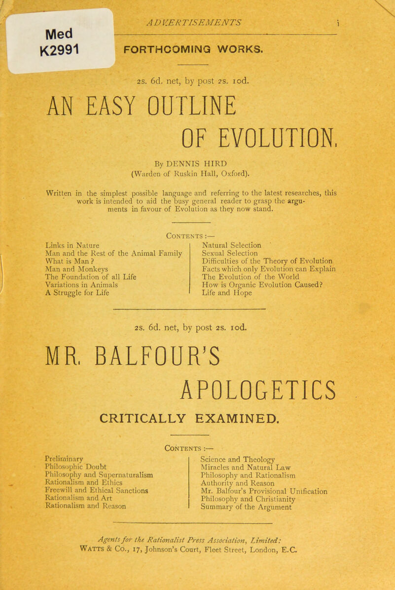 Med K2991 FORTHCOMING WORKS. 2S. 6d. net, by post 2s. lod. AN EASY OUTLINE OF EVOLUTION. By DENNIS HIRD (Warden of Ruskin Hall, Oxford). Written in the simplest possible language and referring to the latest researches, tliis Work is intended to aid the busy general reader to grasp the argu- ments in favour of Evolution as they now stand. Contents ;— Links in Nature Man and the Rest of the Animal Family What is Man ? Man and Monkeys The Foundation of all Life Variations in Animais A Struggle for Life Natural Selection Sexual Selection Difficulties of the Theory of Evolution Facts which only Evolution can Explain The Evolution of the World How is Organic Evolution Caused? Life and Hope 2S. 6d. net, by post 2S. lod. MR, BALFOUR’S ÄPOLOGETICS CRITICALLY EXAMINED. Contents :— Preliminary Philosophie Doubt Philosophy and Supernaluralism Rationalism and Ethics Freewill and Elhical Sanctions Rationalism and Art Rationalism and Reason Science and Theology Miracles and Natural Law Philosophy and Rationalism Authority and Reason Mr. Balfour’s Provisional Unification Philosophy and Chrislianity Summary of the Argument Agenls for the Rationalist Press Association^ Limited: