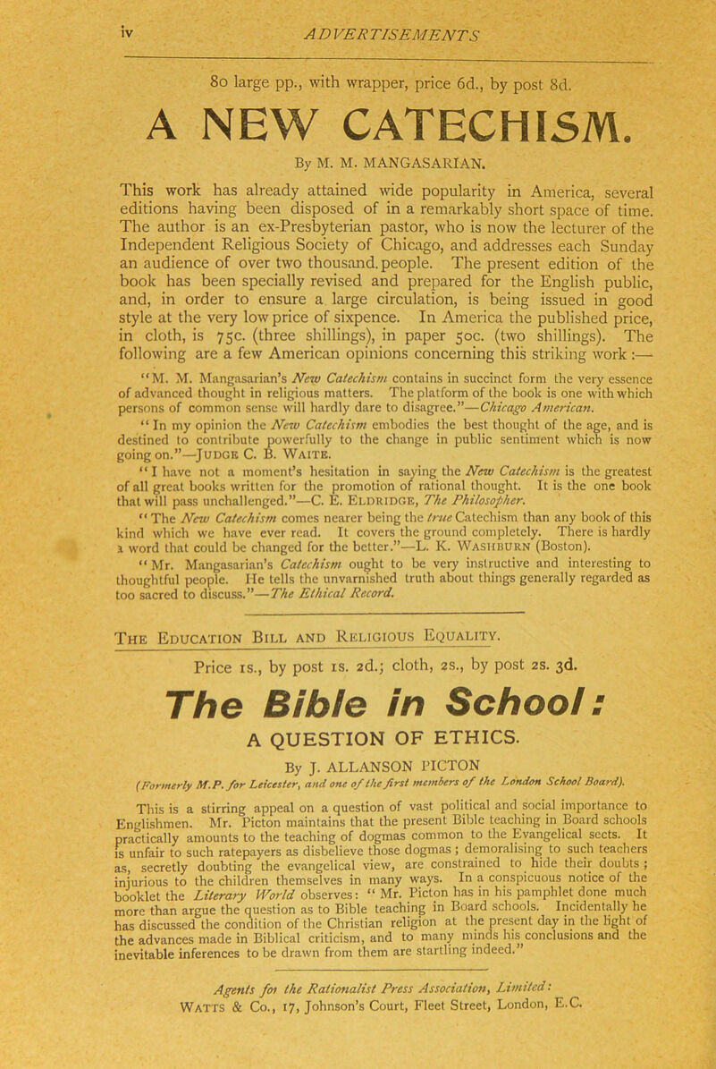 8o large pp., with wrapper, price 6d., by post 8d. A NEW CATECHISm. By M. M. MANGASARIAN. This work has already attained wide popularity in America, several editions having been disposed of in a remarkably short space of time. The author is an ex-Presbyterian pastor, who is now the lecturer of the Independent Religious Society of Chicago, and addresses each Sunday an audience of over two thousand. people. The present edition of the book has been specially revised and prepared for the English public, and, in order to ensure a large circulation, is being issued in good style at the very low price of sixpence. In America the published price, in cloth, is 75c. (three Shillings), in paper 50c. (two Shillings). The following are a few American opinions concerning this striking work :— “M. M. Mangasarian’s New Catechism contains in succinct form the very essence of advanced thought in religious matters. Theplatform of the book is one withwhich persons of common sense will hardly dare to disagree.”—Chicago American. “ In my opinion the New Catechiwi embodies the best thought of the age, and is destined to contribute powerfully to the change in public sentiment which is now goingon.”—JUDGB C. B. Waitk. “ I have not a moment’s hesitation in saying the New Catechism is the greatest of all great books written for the promotion of rational thought. It is the one book thatwill pass unchallenged.”—C. E. Eldridge, The Philosopher. “The New Catechism comes nearer being the/rw«Catechism than any bookof this kind which we have ever read. It covers the ground completely. There is hardly 1 Word that could be changed for the better.”—L. K. Washhürn (Boston). “ Mr. Mangasarian’s Catechism ought to be very instructive and interesting to thoughtful people. He teils the unvarnished truth about things generally regarded as too sacred to discuss.”—The Ethical Record. The Education Bill and Religious Equality. Price IS., by post is. 2d.; cloth, 2s., by post 2s. 3d. The Bibfe in Schoo!: A QUESTION OF ETHICS. By J. ALLANSON l’ICTON {Formtrly M.P.for Leicester, and one of the first members of the London School Board). This is a stirring appeal on a question of vast political and social importance to Englishmen. Mr. Picton maintains that the present Bible teaching in Board schools practically amounts to the teaching of dogmas common to the Eyangelical sects. It IS unfair to such ratepayers as disbelieve those dogmas; demoralising to such teachers as, secretly doubting the evangelical view, are constrained to hide their doubts ; iniurious to the children themselves in many ways. In a conspicuous notice of the bookletthe Literary observes: “ Mr. Picton has in his pamphlet done much more than argue the question as to Bible teaching in Board schools. Incidentally he has discussed the condition of the Christian religion at the present day in the light of the advances made in Biblical criticism, and to many minds his^conclusions and the inevitable inferences to be drawn from them are startling indeed.” Agents foi the Rationalist Press Associatiott, Limited;