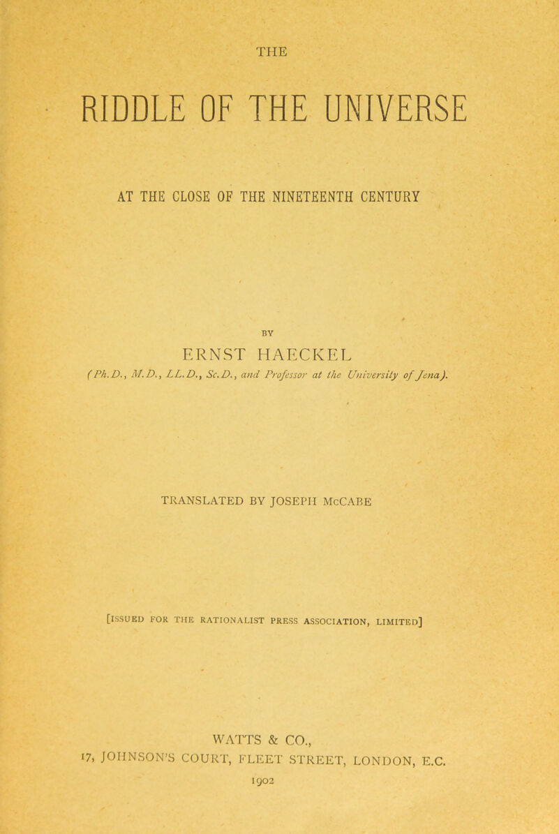 TUE RIDDLE OF THE UNIVERSE AT THE CLOSE OF THE NINETEENTH CENTURY BY ERNST HAECKEL (Ph.D., M.D., LL.D., Sc.D., and Professor at Ihe University of Jena). TRANSLATED BY JOSEPH McCABE [ISSUEU KOR THE RATIONALIST PRESS ASSOCIATION, LIMITED] wArrs & CO., 17, JOHNSON’S COURT, FLEET STREET, LONDON, E.C. 1902