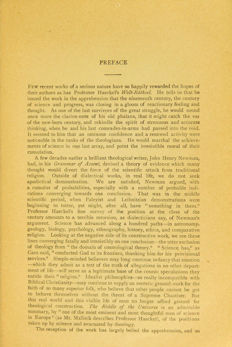 Few recent vvoiks of a serious nature have so happily rewarded the hopes of their authors as has Professor Haeckel’s Welt-Räthsel. He teils us that he issued the work in the apprehension that the nineteenth Century, the Century of Science and progress, was closing in a gloom of reactionary feeling and thought. As one of the last survivors of the great struggle, he would sound once more the clarion-note of his old phalanx, that it might catch the eai of the new-born Century, and rekindle the spirit of strenuous and accurate thinking, when he and his last comrades-in-arms had passed into the void. It seemed to him that an ominous confidence and a renewed activity were noticeable in the ranks of the theologians. He would marshal the achieve- ments of Science in one last array, and point the irresistible moral of their cumulation. A few decades earlier a brilliant theological writer, John Henry Newman, had, in his Gra7nmar of Assent, devised a theory of evidence which many thought would divert the force of the scientific attack from traditional religion. Outside of dialectical works, in real life, we do not seek apodictical demonstration. We are satisfied, Newman argued, with a Cumulus of probabilities, especially with a number of probable incli- cations converging towards one conclusion. That was in the middle scientific period, when Paleyist and Leibnitzian demonstrations were beginning to totter, yet might, after all, have “something in them.” Professor Haeckel’s fine survey of the position at the dose of the Century amounts to a terrible retorsion, as dialecticians say, of Newman’s argument. Science has advanced along a hundred paths—in astronomy> geology, biology, psychology, ethnography, history, ethics, and comparative religion. Looking at the negative side of its constructive work, we see these lines converging fatally and irresistibly on one conclusion—the utter exclusion of theology from “ the domain of cosmological theory.” “ Science has,” as Caro said, “conducted God to its frontiers, thanking him for his provisional Services.” Simple-minded believers may long continue to fancy that emotion which they admit as a test of the truth of allegations in no otlier depart- ment of life—will serve as a legitimate base of the cosmic speculations they entitle their “ religion.” Idealist philosophies^—so really incompatible with Biblical Christianity—may continue to supplyan esoteric ground-work for the faith of so many superior folk, who believe that olher people cannot be got to behave themselves without the threat of a Supreme Chastiser. But this real world and this visible life of man no longer afford ground for theological construction. Rhe Ruidle of fhe Universe is an admifable summary, by “ one of the most eminent and most thoughtful men of Science in Europe”(as Mr. Mallock describes Professor Haeckel), of the positions taken up by Science and evacuated by theology. The reception of the work has largely belied the apprehension, and so