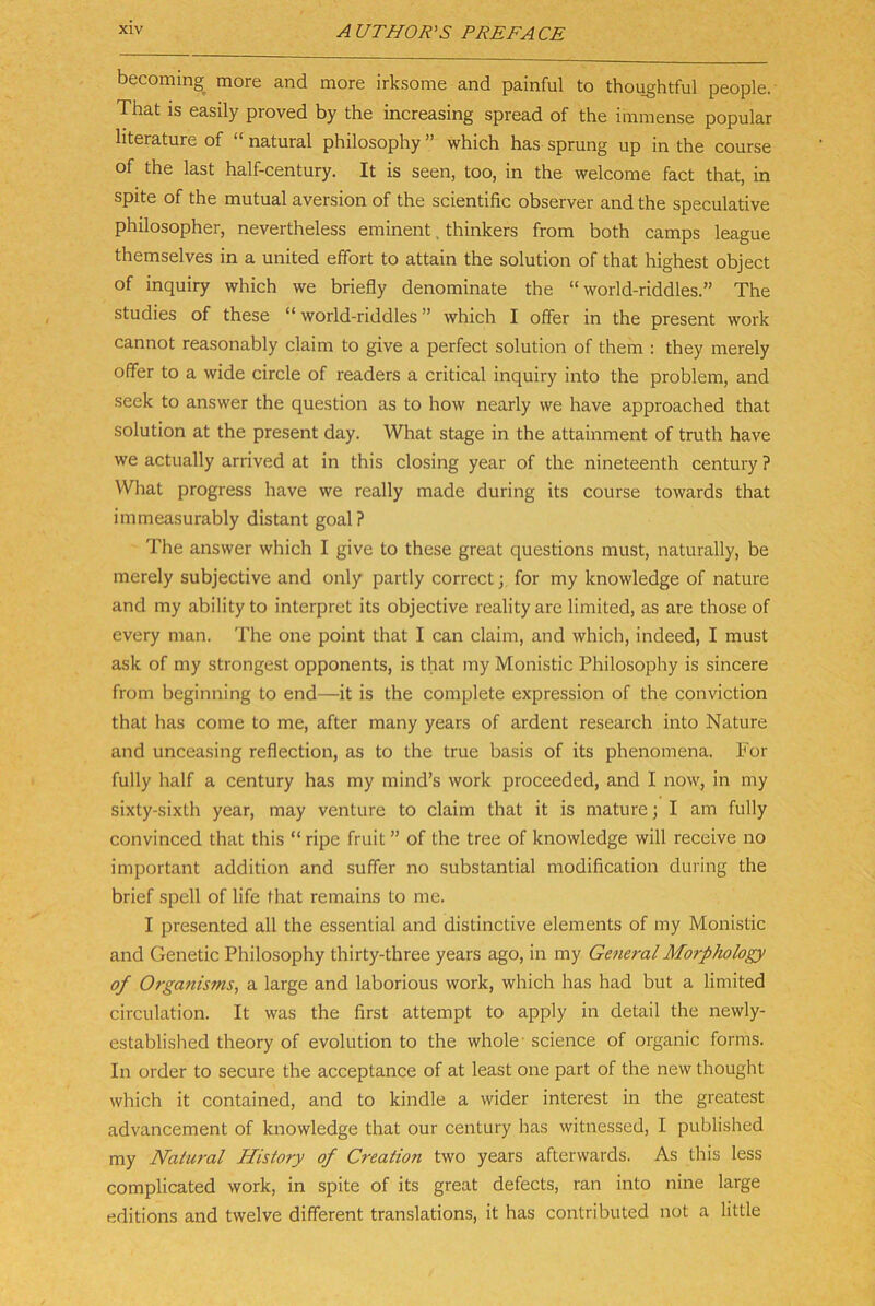 becoming more and more irksome and painful to thoughtful people. That IS easüy proved by the increasing spread of the immense populär literature of “ natural philosophy ” which has sprung up in the course of the last half-century, It is seen, too, in the welcome fact that, in spite of the mutual aversion of the scientific observer and the speculative philosopher, nevertheless eminent. thinkers from both camps league themselves in a united effort to attain the solution of that highest object of inquiry which we briefly denominate the “ world-riddles.” The studies of these “ world-riddles ” which I olfer in the present work cannot reasonably claim to give a perfect solution of them : they merely offer to a wide circle of readers a critical inquiry into the problem, and seek to answer the question as to how nearly we have approached that solution at the present day. What stage in the attainment of truth have we actually arrived at in this closing year of the nineteenth Century ? What progress have we really made during its course towards that immeasurably distant goal? The answer which I give to these great questions must, naturally, be merely subjective and only partly correct j for my knowledge of nature and my ability to Interpret its objective reality are limited, as are those of every man. The one point that I can claim, and which, indeed, I must ask of my strongest opponents, is that my Monistic Philosophy is sincere from beginn!ng to end—it is the complete expression of the conviction that has come to me, after many years of ardent research into Nature and unceasing reflection, as to the true basis of its phenomena. For fully half a Century has my mind’s work proceeded, and I now, in my sixty-sixth year, may venture to claim that it is mature; I am fully convinced that this “ ripe fruit ” of the tree of knowledge will receive no important addition and suffer no substantial modification during the brief spell of life that remains to me. I presented all the essential and distinctive elements of my Monistic and Genetic Philosophy thirty-three years ago, in my General Morphology of Organisms, a large and laborious work, which has had but a limited circulation. It was the first attempt to apply in detail the newly- established theory of evolution to the whole- Science of organic forms. In Order to secure the acceptance of at least one part of the new thought which it contained, and to kindle a wider interest in the greatest advancement of knowledge that our Century has witnessed, I published my Naiural History of Creation two years afterwards. As this less complicated work, in spite of its great defects, ran into nine large editions and twelve different translations, it has contributed not a little
