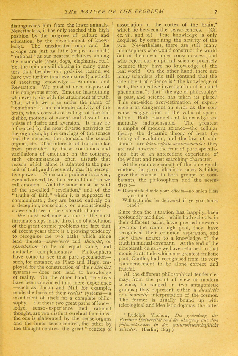 distinguishes him from the lower anirnals. Nevertheless, it has only reached this high Position by the progress of culture and education, by the development of know- ledge. The uneducated man and the savage are just as little (or just as much) “ rational ” as our nearest relatives among the mammals (apes, dogs, elephants, etc.). Yet the opinion still obtains in many quar- ters that, besides our god-like reason, we have twc further (and even surer!) methods of receiving knowledge — Emotion and Revelation. We must at once dispose of this dangerous error. Emotion has nothing whatevei tc do with the attainment of truth. That which we prize under the name of “ emotion ” is an elaborate activity of the brain, which consists of feelings of like and dislike, motions of assent and dissent, Im- pulses of desire and aversion. It may be mfluenced by the most diverse activities of the organism, by the cravings of the senses and the muscles, the stomach, the sexual Organs, etc. .The interests of truth are far from promoted by these conditions and vacillations of emotion ; on the contrary, such circumstances often disturb that reason which alone is adapted to the pur- suit of truth, and frequently mar its percep- tive power. No cosmic problem is solved, even advanced, by the cerebral function we call emotion. And the same must be said of the so-called “ revelation,” and of the “ truths of faith ” which it is supposed to communicate ; they are based entirely on a deception, consciously or unconsciously, as we shall see in the sixteenth chapter. We must welcome as one of the most fortunate steps in the direction of a solution of the great cosmic problems the fact that of lecent years there is a growing tendency to recognise the two paths which alone lead thereto—experience and thoughi, or speculation—to be of equal value, and mutually complementary. Philosophers have come to see that pure speculation— such, foi instance, as Plato and Hegel em- ployed for the construction of their Idealist Systems — does not lead to knowledge of reality. On the other hand, scientists have been convinced that mere experience —such as Bacon and Mill, for example, made the basis of their reulist Systems—is insufficient of itself for a complete philo- sophy. For these two great paths of know- ledge, sense - experience and rational thought, are two disiinct cerebral functions; the one is elaborated by the sense-organs and the inner sense-centres, the other by the thought-centres, the great “ centres of association in the cortex of the brain,” which lie between the sense-centres. (Cf. cc. vii. and x.) True knowledge is only acquired by combining the activity of the two. Nevertheless, there are still many philosophers who would construct the world out of their own inner consciousness, and who reject our empirical Science precisely because they have no knowledge of the real world. On the other hand, there are many scientists who still contend that the sole object of Science is “ the knowledge of facts, the objective Investigation of isolated phenomena”; that “the age of philosophy” is past, and Science has taken its place.' This one-sided over-estimation of experi- ence is as dangerous an error as the con- verse exaggeration of the value of specu- lation. Both Channels of knowledge are mutually indispensable. The greatest triumphs of modern science—the cellular theory, the dynamic theory of heat, the theory of evolution, and the law of sub- stance—are Philosophie achievements ; they are not, however, the fruit of pure specula- tion, but of an antecedent experience of the widest and most searching character. At the commencement of the nineteenth Century the great idealistic poet, Schiller, gave this counsel to both groups of com- batants, the philosophers and the scien- tists :— “ Does strife divide your efforts—no Union bless your toil ? Will truth e’er be delivered if ye your forces rend?” Since then the Situation has, happily, been profoundly modified ; while both schools, in their different paths, have pressed onwards towards the same high goal, they have recognised their common aspiration, and they draw nearer to a knowledge of the truth in mutual covenant. At the end of the nineteenth Century we have returned to that monistic attitude which our greatest realistic poet, Goethe, had recognised from its very i commencement to be alone correct and fruitful. All the different philosophical tendencies may, from the point of view of modern Science, be ranged in two antagonistic groups ; they represent either a dualistic or a monistic Interpretation of the cosmos. The former is usually bound up with teleological and idealistic dogmas, the latter ' Rudolph Virchow, Die gründung der Berliner Universität und der Übergang aus dem philosophischen in das naturwissenschaftliche 1 Zeitalter. (Berlin; 1S93.)