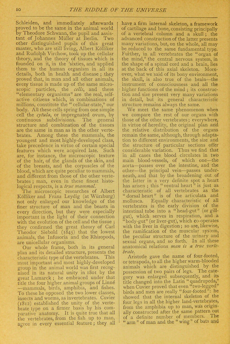 Schleiden, and immediately afterwards proved to be the same in the animal world by Theodore Schwann, the pupil and assis- tant of Johannes Müller at Bei'lin. Two other distinguished pupils of this great master, who are still living. Albert Kölliker and Rudolph Virchow, took up the cellular theory, and the theory of tissues which is founded on it, in the ’sixties, and applied them to the human organism in all its details, both in health and disease ; they proved that, in man and all other animals, every tissue is made up of the same micro- scopic particles, the cells^ and these “elementary organisms” are the real, self- active citizens which, in combinations of millions, constitute the “ ccllular-statc,” our body. All these cells spring from one simple cell the cytula, or impregnated ovum, by continuous subdivisions. The general structure and combination of the tissues are the same in man as in the other verte- brates. Among these the mammals, the youngest and most highly-dcveloped dass, take precedence in virtue of ccrtain special featurcs which were accjuired late. Such are, for instancc, the microscopic texture of llie hair, of the glands of the skin, and of the breasts, and the corpuscles of the blood, which are quitc peculiar to mammals, and difTercnt from those of the other verte- bratcs ; man, even in llicse finest histo- logical respccts, is a truc mamnial. The microscopic rcscarches of Albert Kölliker and Franz Leydig (at Würzburg) not only enlarged our knowlcdge of the fmer structure of man and the beasts in every dircction, but they were especially important in the light of their connection with the evolution of the cell and the tissue ; they confirmed the great theory of Carl Theodor Sicbold (1845) the lowest animals, the Infusoria and the Rhizopods, are unicellular organisms. Our whole frame, botlr in its general plan and its detailed structure, presents the characteristic type of the vertebrates. This most important and most highly-developed group in the animal world was first recog- nised in its natural unity in 1801 by the great Lamarck ; he embraced under that title the four higher animal groups of Linnd —mammals, birds, amphibia, and fishes. To these he opposed the two lower classes, insects and worms, as invertebrates. Cuvier (1812) established the unity of the verte- brate type on a firmer basis by bis com- jiarativc anatomy. It is quite true that all the vertebrates, from the fish up to man, agree in every essential feature ; they all have a firm internal skeleton, a framework of cartilage and bone, consisting principally of a vertebral column and a skull; the advanced construction of the latter presents many variations, but, on the whole, all may be reduced to the same fundamental type. Fui'ther, in all vertebrates the “organ of the mind,” the central nervous System, in the shape of a spinal cord and a brain, lies at the back of this axial skeleton. More- over, what we 'said of its bony environment, the skull, is also true of the brain—the instrumeiit of consciousness and all the higher functions of the mind ; its construc- tion and size present very many variations in detail, but its general characteristic structure remains always the same. We meet the same phenomenon when we compare the rest of our Organs with those of the other vertebrates; everywhere, in virtue of heredity, the original plan and the relative distribution of the organs remain the same, although, through adapta- tion to different environments, the size and the structure of particular sections offer considerable Variation. Thus we find that in all cases the blood circulates in two main blood-vessels, of which one—the aorta—passes over the intestine, and the other—the principal vein—passes under- neath, and that by the broadening out of the latter in a very definite spot a heart has arisen ; this “ ventral heart ” is just as characteristic of all vertebrates as the “ dorsal heart ” is of the articulata and mollusca. Equally characteristic of all vertebrates is the early division of the intestinal tube into a “ head-gut ” (or gill- gut), which serves in respii'ation, and a “body-gut” (or liver-gut), which co-operates with the liver in digestion; so are, likewise, the ramification of the muscular System, the peculiar structure of the urinary and sexual Organs, and so forth. In all these anatomical relations man zs a time verte- brale. Aristotle gave the name of four-footed, or tetrapoda, to all the higher warm-blooded animals which are distinguished by the possession of two pairs of legs. The cate- gory was enlarged subsequently, and its title changed into the Latin “ quadrupeda,” when Cuvier proved that even “two-legged” birds and men are really “four-footed”: he showed that the internal skeleton of the four legs in all the higher land-vertebrates, frorn the amphibia up to man, was origin- ally constructed after the same p.attern out of a definite nuniljer of members. The “ arm ” of man and the “ wing ” of bats and