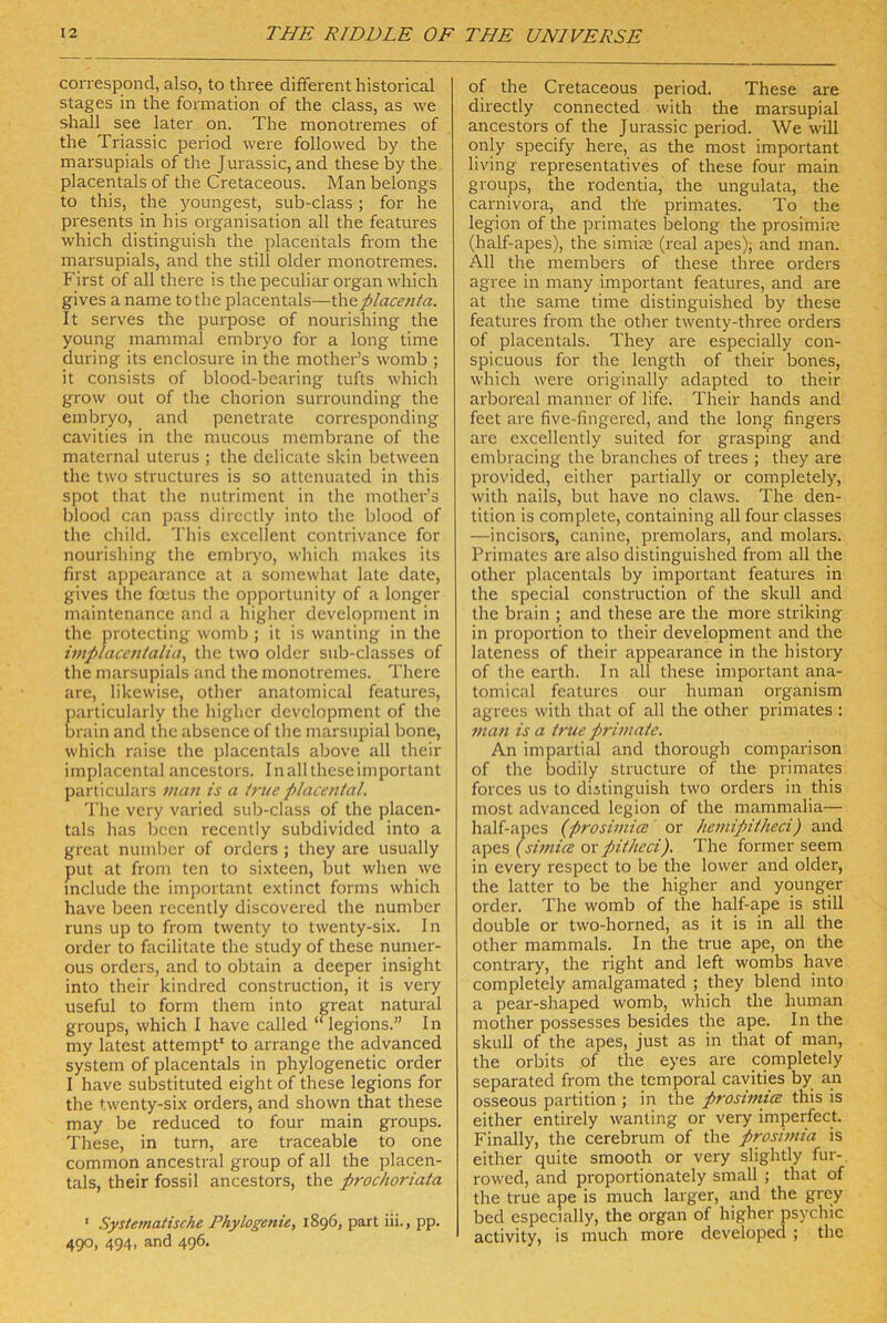 correspond, also, to three different historical stages in the formation of the dass, as we shall see later on. The monotremes of the Triassic period were followed by the marsupials of the Jurassic, and these by the placentals of the Cretaceous. Man belongs to this, the youngest, sub-dass; for he presents in bis Organisation all the features which distinguish the placentals from the marsupials, and the still older monotremes. First of all there is the peculiar organ which gives a name tothe placentals—th^placetiia. It serves the purpose of nourishing the young mammal embryo for a long time during its enclosure in the mother’s womb ; it consists of blood-bearing tufts which grow out of the chorion surrounding the embryo, and penetrate corresponding cavities in the mucous membranc of the maternal Uterus ; the delicate skin between the two structures is so attenuated in this spot that tlie nutriment in the mother’s blood can pass directly into the blood of the child. This exccllent contrivance for nourishing the emlrryo, which makes its first appcarance at a somewhat late date, gives the foetus the opportunity of a longer maintenance and a higher development in the protccting womb ; it is wanting in the iviplacetitalia^ the two older sub-classes of the marsupials and the monotremes. There are, likewise, other anatomical features, parlicularly the higher development of the brain and the abscnce of the marsupial bone, which raise the placentals above all their implaccntal ancestors. In all these important particulars man is a i7-ue placenial. The very varied sub-dass of the placen- tals has bcen recenlly subdivided into a great number of Orders ; they are usually put at from ten to sixteen, but when we mclude the important extinct forms which have been recently discovered the number runs up to from twenty to twenty-six. In Order to facilitate the study of these numer- ous Orders, and to obtain a deeper insight into their kindred construction, it is very useful to form them into great natural groups, which I have called “legions.” In my latest attempt' to arrange the advanced System of placentals in phylogenetic order I have substituted eight of these legions for the twenty-six Orders, and shown that these may be reduced to four main groups. These, in turn, are traceable to one common ancestral group of all the placen- tals, their fossil ancestors, the prochoriata ■ Systematische Phylogenie, 1896, pari iii., pp. 490, 494, and 496. of the Cretaceous period. These are directly connected with the marsupial ancestors of the Jurassic period. We will only specify here, as the most important living representatives of these four main groups, the rodentia, the ungulata, the Carnivora, and the primates. To the legion of the primates belong the prosimire (half-apes), the simim (real apes); and man. All the members of these three Orders agree in many important features, and are at the same time distinguished by these features from the other twenty-three Orders of placentals. They are especially con- spieuous for the length of their bones, which were originally adapted to their arboreal manner of life. Their hands and feet are five-fingered, and the long fingers are excellently suited for grasping and embracing the branches of trees ; they are provided, either partially or completely, with nails, but have no claws. The den- tition is complete, containing all four classes —incisors, canine, premolars, and molars. Primates are also distinguished from all the other placentals by important features in the special construction of the skull and the brain ; and these are the more striking in Proportion to their development and the lateness of their appearance in the history of the earth. In all these important ana- tomical features our human organism agrecs with that of all the other primates : man is a irue prhnaie. An impartial and thorough comparison of the bodily structure of the primates forces US to diitinguish two Orders in this most advanced legion of the mammalia— half-apes (prosimice or hemipitheci) and apes (simicB or pitheei). The former seem in every respect to be the lower and older, the latter to be the higher and younger Order. The womb of the half-ape is still double or two-horned, as it is in all the other mammals. In the true ape, on the contrary, the right and left wombs have completely amalgamated ; they blend into a pear-shaped womb, which the human mother possesses besides the ape. In the skull of the apes, just as in that of man, the Orbits of the eyes are completely separated from the temporal cavities by an osseous partition ; in the prosimicE this is either entirely wanting or very imperfect. Finally, the cerebrum of the prosimia is either quite smooth or very slightly fur- rowed, and proportionately small ; that of the true ape is much larger, and the grey bed especially, the organ of higher psychic activity, is much more developed ; the