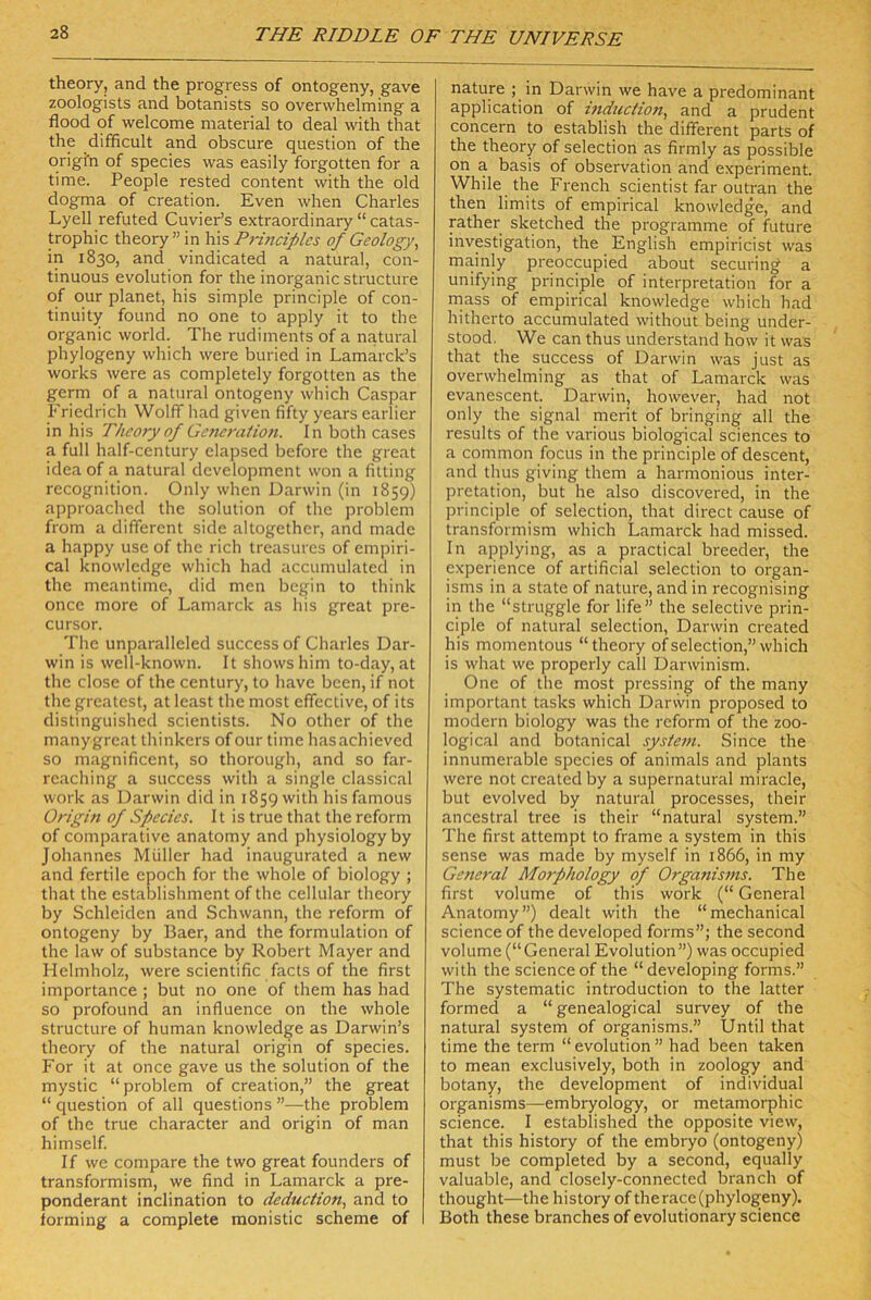 theory, and the progress of ontogeny, gave zoologists and botanists so overwhelming a flood of welcome material to deal with that the difhcult and obscure question of the qrigfn of species was easily foi'gotten for a time. People rested content with the old dogma of creation. Even when Charles Lyell refuted Cuvier’s extraordinary “ catas- trophic theory ” in his Princifilcs of Geology, in 1830, and vindicated a natural, con- tinuous evolution for the inorganic structure of our planet, his simple principle of con- tinuity found no one to apply it to the organic world. The rudiments of a natural phylogeny which were buried in Lamarck’s Works were as completely forgotten as the germ of a natural ontogeny wbich Caspar Friedrich Wolff had given fifty years earlicr in his Theory of Generation. In both cases a full half-century elapsed before the great idea of a natural development won a fitting recognition. Only when Darwin (in 1859) approached the solution of the prol^lem from a different side altogether, and made a happy use of the rieh treasures of empiri- cal knowledge which had accumulated in the meantimc, did men begin to think oncc more of Lamarck as his great pre- cursor. The unparalleled succcss of Charles Dar- win is well-known. It showshim to-day, at the dose of the Century, to have been, if not the greatest, at least the most effective, of its distinguished scientists. No other of the manygreat thinkers of our time hasachieved so magnificent, so thorough, and so far- reaching a success with a single classical work as Darwin did in 1859 with hisfamous Origin of Species. It is true that the reform of comparative anatomy and physiologyby Johannes Müller had inaugurated a new and fertile epoch for the whole of biology ; that the establishment of the cellular theory by Schleiden and Schwann, the reform of ontogeny by Baer, and the formulation of the law of substance by Robert Mayer and Helmholz, were scientific facts of the first importance ; but no one of them has had so profound an influence on the whole structure of human knowledge as Darwin’s theory of the natural origin of species. For it at once gave us the solution of the mystic “problem of creation,” the great “ question of all questions ”—the problem of the true character and origin of man himself. If we compare the two great founders of transformism, we find in Lamarck a pre- ponderant inclination to deduction, and to iorming a complete monistic scheme of nature ; in Darwin we have a predominant application of induction, and a prüden t concern to establish the different parts of the theory of selection as firmly as possible on a basis of observation and experiment. While the French scientist far outran the then limits of empirical knowledge, and rather sketched the Programme of future Investigation, the English empiricist was mainly preoccupied about securing a unifying principle of Interpretation for a rnass of empirical knowledge which had hitherto accumulated without being under- stood. We can thus understarid how it was that the success of Darwin was just as overwhelming as that of Lamarck was evanescent. Darwin, however, had not only the signal merit of bringing all the results of the various biological Sciences to a common focus in the principle of descent, and thus giving them a harmonious Inter- pretation, but he also discovered, in the principle of selection, that direct cause of transformism which Lamarck had missed. In applying, as a practical breeder, the experience of artificial selection to organ- isms in a state of nature, and in recognising in the “struggle for life” the selective prin- ciple of natural selection, Darwin created his momentous “theory of selection,” which is what we properly call Darwinism. One of the most pressing of the many important tasks which Darwin proposed to modern biology was the reform of the zoo- logical and botanical System. Since the innumerable species of animals and plants were not created by a supernatural miracle, but evolved by natural processes, their ancestral tree is their “natural System.” The first attempt to frame a System in this sense was made by myself in 1866, in my General Morphology of Organisms. The first volume of this work (“ General Anatomy”) dealt with the “mechanical Science of the developed forms”; the second volume (“General Evolution”) was occupied with the Science of the “developing forms.” The systematic introduction to the latter formed a “ genealogical survey of the natural System of organisms.” Until that time the term “ evolution ” had been taken to mean exclusively, both in zoology and botany, the development of individual organisms—embryology, or metamorphic Science. I established the opposite view, that this history of the embryo (ontogeny) must be completed by a second, equally valuable, and closely-connected branch of thought—the history of the race (phylogeny). Both these branches of evolutionary Science