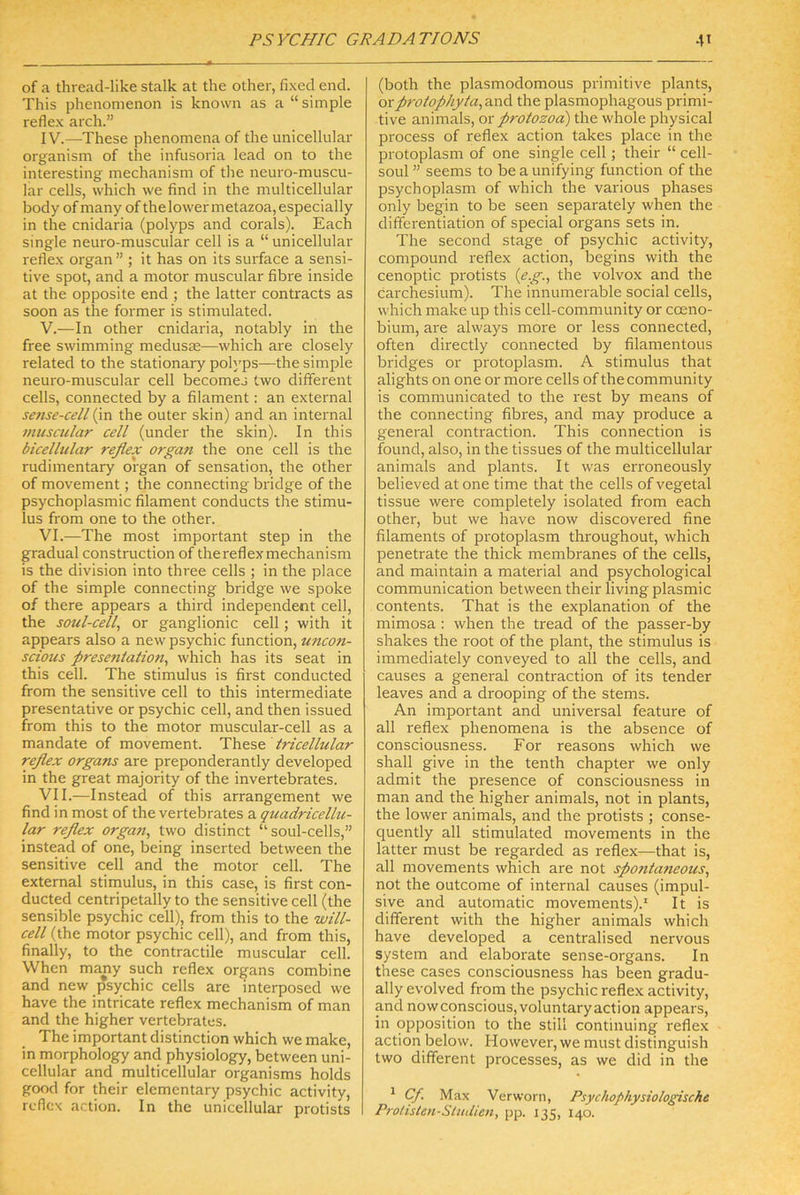 of a thread-like stalk at the other, fixed end. This phenomenon is known as a “simple reflex arch.” IV. —These phenomena of the unicellular organism of the infusoria lead on to the interesting mechanism of the neuro-muscu- lar cells, which \ve find in the multicellular body ofmany of the lower metazoa,especially in the cnidaria (polyps and corals). Each single neuro-muscular cell is a “unicellular reflex organ ” ; it has on its surface a sensi- tive spot, and a motor muscular fibre inside at the opposite end ; the latter contracts as soon as the former is stimulated. V. —In other cnidaria, notably in the free swimming medusse—which are closely related to the stationary polyps—the simple neuro-muscular cell becomes two different cells, connected by a filament: an external se?ise-cell (in the outer skin) and an internal muscular cell (under the skin). In this bicellular reflex organ the one cell is the rudimentary organ of Sensation, the other of movement; the connecting bridge of the psychoplasmic filament conducts the Stimu- lus from one to the other. VI. —The most important Step in the gradual construction of thereflexmechanism is the division into three cells ; in the place of the simple connecting bridge we spoke of there appears a third independent cell, the soul-cell, or ganglionic cell; with it appears also a new psychic function, uncon- scious presentation^ which has its seat in this cell. The Stimulus is first conducted from the sensitive cell to this intermediate presentative or psychic cell, and then issued from this to the motor muscular-cell as a mandate of movement. Thtse. tricellular reflex organs are preponderantly developed in the great majority of the invertebrates. VII. —Instead of this arrangement we find in most of the vertebrates a quadricellu- lar reflex organ, two distinct “ soul-cells,” instead of one, being inserted between the sensitive cell and the motor cell. The external Stimulus, in this case, is first con- ducted centripetally to the sensitive cell (the sensible psychic cell), from this to the will- cell (the motor psychic cell), and from this, finally, to the contractile muscular cell. When many such reflex organs combine and new psychic cells are interposed we have the intricate reflex mechanism of man and the higher vertebrates. The important distinction which we make, in morphology and physiology, between uni- cellular and multicellular organisms holds good for their elementary psychic activity, reflex action. In the unicellular protists (both the plasmodomous primitive plants, orprolophyia,cinA the plasmophagous primi- tive animals, or protozoa) the whole physical process of reflex action takes place in the protoplasm of one single cell; their “ cell- soul ” seems to be a unifying function of the psychoplasm of which the various phases only begin to be seen separately when the differentiation of special organs sets in. The second stage of psychic activity, compound reflex action, begins with the cenoptic protists {eg., the volvox and the carchesium). The innumerable social cells, which make up this cell-community or cceno- bium, are always more or less connected, often directly connected by filamentous bridges or protoplasm. A Stimulus that alights on one or more cells of the community is communicflted to the rest by means of the connecting fibres, and may produce a general contraction. This connection is found, also, in the tissues of the multicellular animals and plants. It was erroneously believed at one time that the cells of vegetal tissue were completely isolated from each other, but we have now discovered fine filaments of protoplasm throughout, which penetrate the thick membranes of the cells, and maintain a material and psychological communication between their living plasmic Contents. That is the explanation of the mimosa : when the tread of the passer-by shakes the root of the plant, the Stimulus is immediately conveyed to all the cells, and causes a general contraction of its tender leaves and a drooping of the stems. An important and universal feature of all reflex phenomena is the absence of consciousness. For reasons which we shall give in the tenth chapter we only admit the presence of consciousness in man and the higher animals, not in plants, the lower animals, and the protists ; conse- quently all stimulated movements in the latter must be regarded as reflex—that is, all movements which are not spontaneous, not the outcome of internal causes (impul- sive and automatic movements).* It is different with the higher animals which have developed a centralised nervous System and elaborate sense-organs. In these cases consciousness has been gradu- ally evolved from the psychic reflex activity, and nowconscious,voluntaryaction appears, in Opposition to the still continuing reflex action below. However, we must distinguish two different processes, as we did in the ^ Cf. Max Verworn, Psychophysiologische Prolisten-Sliulien, pp. 135, 140.