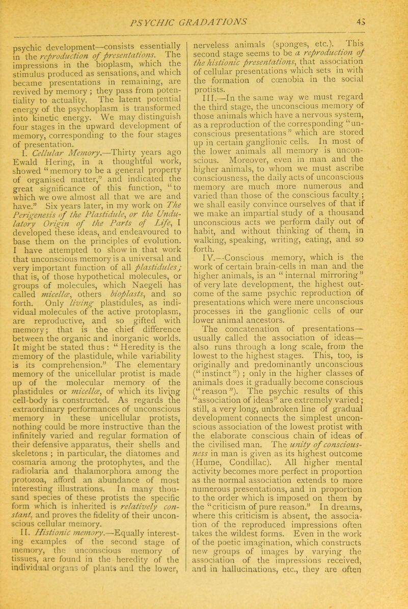 psychic development—consists essentially in the rcproduction of presentations. The impressions in the bioplasni, which the Stimulus produced as sensations, and which became prescntations in remaining, are revived by memory ; they pass from potcn- tiality to actuality. The latent potential energy of the psychoplasm is transformed into kinetic energy. We may distinguish four stages in the upward development of memory, corresponding to the four stages of presentation. I. Cellular Memory.—Thirty years ago Ewald Hering, in a thoughtful work, showed “ memory to be a general property of organised matter,” and indicated the great significance of this function, “ to which we owe almost all that we are and have.” Six years later, in my work on The Pcris^enesis of the Plastidule., or the Undu- latory Origin of the Parts of Life., I developed these ideas, and endeavoured to base them on the principles of evolution. I have attempted to show in that work that unconscious memory is a universal and very important function of all plasiidules; that is, of those hypothetical molecules, or groups of molecules, which Naegeli has called }nicellce., others bioplasts, and so forth. Only living plastidules, as indi- vidual molecules of the active protoplasm, are reproductive, and so gifted with memory; that is the chief difference between the organic and inorganic worlds. It might be stated thus : “ Heredity is the memory of the plastidule, while variability is its comprehension.” The elementary memory of the unicellular protist is made up of the molecular memory of the plastidules or micellce., of which its livmg cell-body is constructed. As regards the extraordinary performances of unconscious memory in these unicellular protists, nothing could be more instructive than the infinitely varied and regulär formation of their defensive apparatus, their Shells and Skeletons ; in particular, the diatomes and cosmaria among the protophytes, and the radiolaria and thalamorphora among the protozoa, afford an abundance of most interesting illustrations. In many thou- sand species of these protists the specific form which is inherited is relatively C07i- stanf. and proves the fidelity of their uncon- scious cellular memory. II. Histionic memory.—Equally interest- ing examples of the second stage of memory, the unconscious memory of tissues, are found in the heredity of the individual Organs of plants and the lower. nerveless animals (sponges, etc.). This second stage seems to be a reproduction of the histionic presentat io ns, that association of cellular prescntations which sets in with the formation of ccenobia in the social protists. III. —In the same way we must regard the third stage, the unconscious memory of those .animals which have a nervous System, as a reproduction of the corresponding “un- conscious prescntations” which are stored up in certain ganglionic cells. In most of the lower animals all memory is uncon- scious. Moreover, even in man and the higher animals, to whom we must ascribe conscioLisness, the daily acts of unconscious memory are much more numerous and varied than those of the conscious faculty ; we shall easily convince ourselves of that if we make an impartial study of a thousand unconscious acts we perform daily out of habit, and without thinking of them, in walking, speaking, writing, eating, and so forth. IV. --Conscious memory, which is the work of certain brain-cells in man and the higher animals, is an “ internal mirroring” of very late development, the highest out- come of the same psychic reproduction öf prescntations which were mere unconscious processes in the ganglionic cells of our lower animal ancestors. The concatenation of prescntations— usually called the association of ideas— also runs through a long scale, from the lowest to the highest stages. This, too, is originally and predominantly unconscious (“ instinct ”) ; only in the higher classes of animals does it gradually become conscious (“ reason ”). The psychic results of this “association of ideas” are extremely varied; still, a very long, unbroken line of gradual development connects the simplest uncon- scious association of the lowest protist with the elaborate conscious chain of ideas of the civilised man. The iinity of conscious- ness in man is given as its highest outcome (Hume, Condillac). All higher mental activity becomes more perfect in proportion as the normal association extends to more numerous prescntations, and in proportion to the Order which is imposed on them by the “criticism of pure reason.” In dreams, where this criticism is absent, the associa- tion of the reproduced impressions often t.akes the wildest forms. Even in the work of the poetic imagination, which constructs new groups of images by varying the association of the impressions received, and in hallucinations, etc., they are often