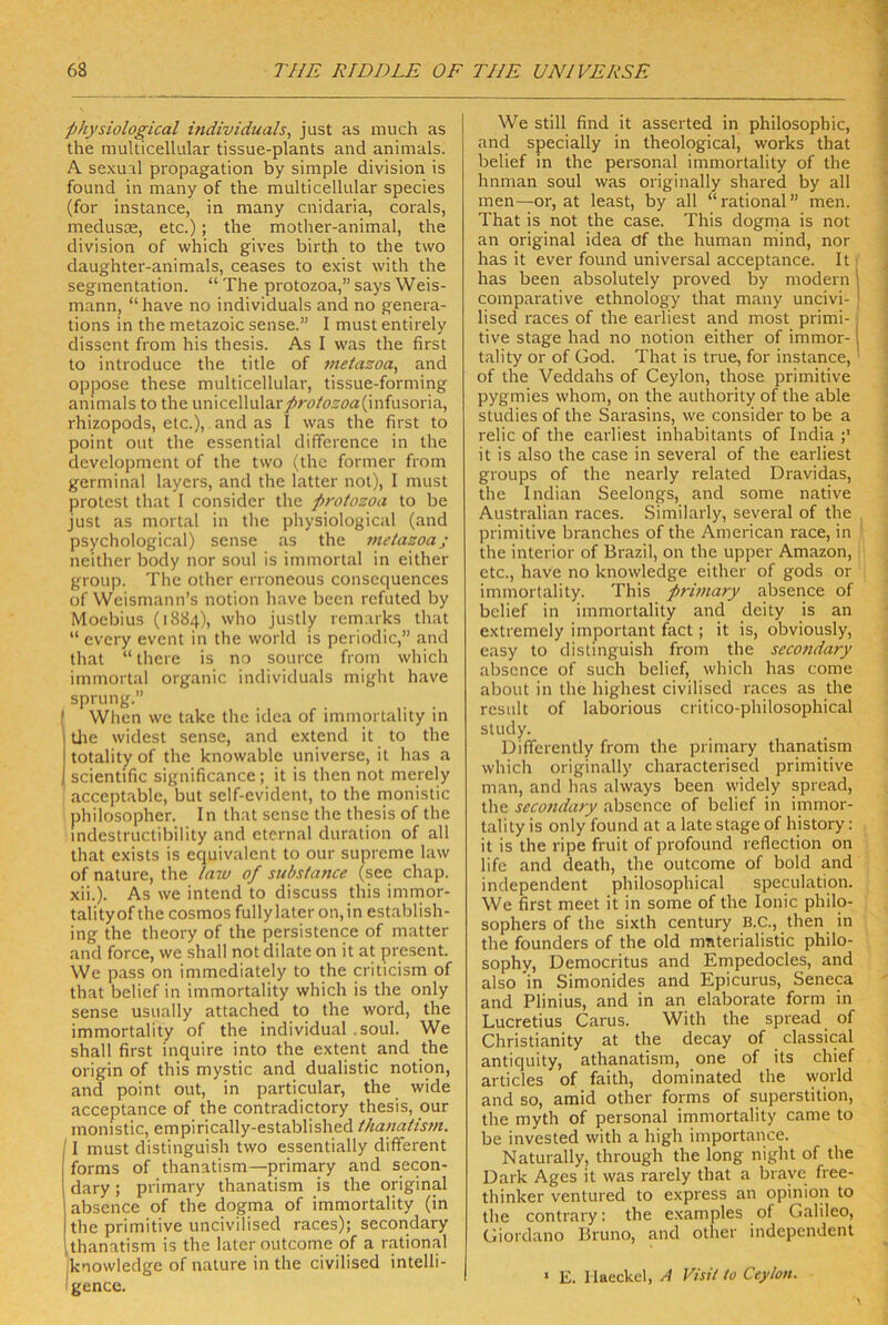 physiological individuals, just as imich as the mullicellular tissue-plants and animals. A sexual propagation by simple division is found in many of the multicellular species (for instance, in many cnidaria, corals, meduste, etc.); the mother-animal, the division of which gives birth to the two daughter-animals, ceases to exist with the Segmentation. “ The protozoa,” says Weis- mann, “have no individuals and no genera- tions in the metazoic sense.” I must entirely dissent from his thesis. As I was the first to introduce the title of jneiazoa, and oppose these multicellular, tissue-forming animals to the unicellulary)rö/ö5öa(infusoria, rhizopods, etc.), and as I was the first to point out the essential difference in the development of the two (the formet from germinal laycrs, and the latter not), I must Protest that 1 consider the protozoa to be just as mortal in the physiological (and psychological) sense as the metazoa; ncither body nor soul is immortal in either group. The olher erroneous consequences of Weismann’s notion have bcen rcfuted by Moebius (1884), who justly remarks that “ evcry event in the woiid is periodic,” and that “ there is no sourcc from which immortal organic individuals might have Sprung.” f When we take the idea of immorlality in Üie widest sense, and extend it to the totalityof the knowable universe, il has a I scientific significance; it is then not merely acceptable, but self-evident, to the monistic philosopher. In that sense the thesis of the mdestructibility and eternal duration of all that exists is equivalent to our suprcme law of nature, the /a?o of substance (see chap. xii.). As we intend to discuss this imrnor- talityof the cosmos fully later on, in establish- ing the theory of the persistence of matter and force, we shall not dilate on it at present. We pass on immediately to the criticism of that belief in immortality which is the only sense usually attached to the word, the immortality of the individual .soul. We shall first inquire into the extent and the origin of this mystic and dualistic notion, and point out, in particular, the wide acceptance of the contradictory thesis, our monistic, empirically-established thanatism. ' I must distinguish two essentially different forms of thanatism—primary and secon- dary ; primary thanatism is the original absence of the dogma of immortality (in the primitive uncivilised races); secondary thanatism is the later outcome of a rational knowledge of nature in the civilised intelli- ■gence. We still find it asserted in philosophic, and specially in theological, works that belief in the personal immortality of the hnman soul was originally shared by all men—or, at least, by all “rational” men. That is not the case. This dogma is not an original idea df the human mind, nor has it ever found universal acceptance. It ■ has beeil absolutely proved by modern | comparative ethnology that many uncivi- | lised races of the earliest and most primi- j tive Stage had no notion either of immor-1 tality or of God. That is true, for instance,' of the Veddahs of Ceylon, those primitive pygmies whom, on the authority of the able studies of the Sarasins, we consider to be a relic of the earliest inhabitants of India it is also the case in several of the earliest groups of the nearly related Dravidas, the Indian Seelongs, and some native Australian races. Similarly, several of the , primitive branches of the American race, in I the interior of Brazil, on the upper Amazon, i etc., have no knowledge either of gods or immortality. This primary absence of belief in immortality and deity is an extremely important fact; it is, obviously, easy to distinguish from the secondary absence of such belief, which has come about in the highest civilised races as the rcsLilt of laborious critico-philosophical study. Differently from the primary thanatism which originally characterised primitive man, and has .always been widely spread, the secondary absence of belief in immor- talily is only found at a late stage of history: it is the ripe fruit of profound reflection on life and death, the outcome of bold and independent philosophical speculation. We first meet it in some of the lonic philo- sophers of the sixth Century B.C., then in the founders of the old mnterialistic philo- sophy, Democritus and Empedocles, and also in Simonides and Epicurus, Seneca and Plinius, and in an elaborate form in Lucretius Carus. With the spread of Christianity at the decay of classical antiquity, athanatism, one of its chief articles of faith, dominated the world and so, amid other forms of Superstition, the myth of personal immortality came to be invested with a high importance. Naturally, through the long night of the Dark Ages it was rarely that a brave free- thinker ventured to express an opinion to the contrary: the examples of Galileo, Giordano Bruno, and other independent ‘ E. Ilaeckel, A Visit to Ceylon.