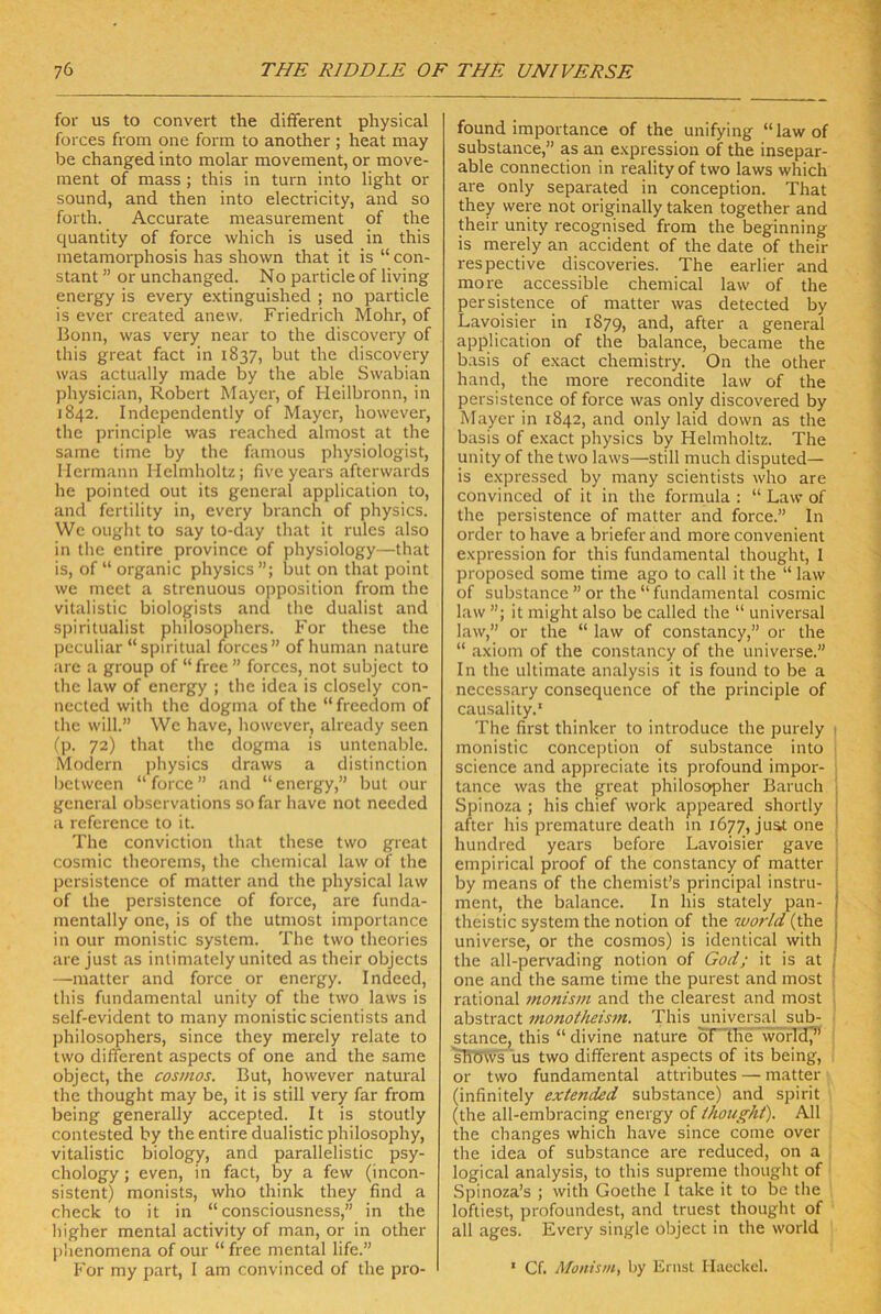 for US to convert the dififerent physical foi'ces from one form to another ; heat may be changed into molar movement, or move- ment of mass ; this in turn into light or sound, and then into electricity, and so forth. Accurate measurement of the quantity of force which is used in this metamorphosis has shown that it is “ con- stant ” or unchanged. No particle of living energy is every extinguished ; no particle is ever created anew, Friedrich Mohr, of Bonn, was very near to the discovery of this great fact in 1837, but the discovery was actually made by the able Swabian physician, Robert Mayer, of Heilbronn, in 1842. Independently of Mayer, however, the principle was reached almost at the same time by the famous physiologist, Hermann Helmholtz; five years afterwards he pointed out its general application to, and fertility in, every branch of physics. We ought to say to-day that it rules also in the entire province of physiology—that is, of “ organic physics but on that point we meet a strenuous Opposition from the vitalistic biologists and the dualist and spiritualist philosophers. For these the peculiar “spiritual forces” of human nature are a group of “free ” forces, not subject to the law of energy ; the idca is closely con- nected wilh the dogma of the “freedom of the will.” We have, however, already seen (p. 72) that the dogma is untenable. Modern physics draws a distinction between “ force ” and “ energy,” but our general observations so far have not needed a reference to it. The conviction that these two great cosmic theorems, the Chemical law of the persistence of matter and the physical law of the persistence of force, are funda- mentally one, is of the utmost imporlance in our monistic System. The two theories are just as inlimately united as their objects —matter and force or energy. Indeed, this fundamental unity of the two laws is self-evident to many monistic scientists and philosophers, since they merely relate to two different aspects of one and the same obJect, the cosmos. But, however natural the thought may be, it is still very far from being generally accepted. It is stoutly contested by the entire dualistic philosophy, vitalistic biology, and parallelistic psy- chology; even, in fact, by a few (incon- sistent) monists, who think they find a check to it in “ consciousness,” in the higher mental activity of man, or in other phenomena of our “ free mental life.” For my part, I am convinced of the pro- found importance of the unifying “lawof substance,” as an e.xpression of the insepar- able Connection in reality of two laws which are only separated in conception. That they were not originally taken together and their unity recognised from the beginning is merely an accident of the date of their respective discoveries. The earlier and more accessible Chemical law of the persistence of matter was detected by Lavoisier in 1879, and, after a general application of the balance, became the basis of exact chemistry. On the other hand, the more recondite law of the persistence of force was only discovered by Mayer in 1842, and only laid down as the basis of exact physics by Helmholtz. The unity of the two laws—still much disputed— is expressed by many scientists who are convinced of it in the formula : “ Law of the persistence of matter and force.” In Order to have a briefer and more convenient expression for this fundamental thought, I proposed some time ago to call it the “ law of substance ” or the “ fundamental cosmic law ”; it might also be called the “ universal law,” or the “ law of constancy,” or the “ axiom of the constancy of the universe.” In the ultimate analysis it is found to be a necessary consequence of the principle of causality.' The first thinker to introduce the purely 1 monistic conception of substance into | Science and appreciate its profound impor- ! tance was the great philosopher Baruch Spinoza ; his chief work appeared shortly after his premature death in 1677, Juat one hundred years before Lavoisier gave empirical proof of the constancy of matter by means of the chemist’s principal instru- ment, the balance. In his stately pan- theistic System the notion of the world (the universe, or the cosmos) is ideiitical with the all-pervading notion of God; it is at one and the same time the purest and most j rational monism and the clearest and most j abstract inonotheism. This universal sub- ; stance, this “ divine nature ortli'e world^* | sHWvs US two dififerent aspects of its being, or two fundamental attributes — matter ^ (infinitely extended substance) and spirit (the all-embracing energy of thought). All the changes which have since come over , the idea of substance are reduced, on a | logical analysis, to this supreme thought of ‘ Spinoza’s ; with Goethe I take it to be the loftiest, profoundest, and truest thought of ' all ages. Every single obJect in the world ‘ Cf. Monism, by Ernst liaeckcl.