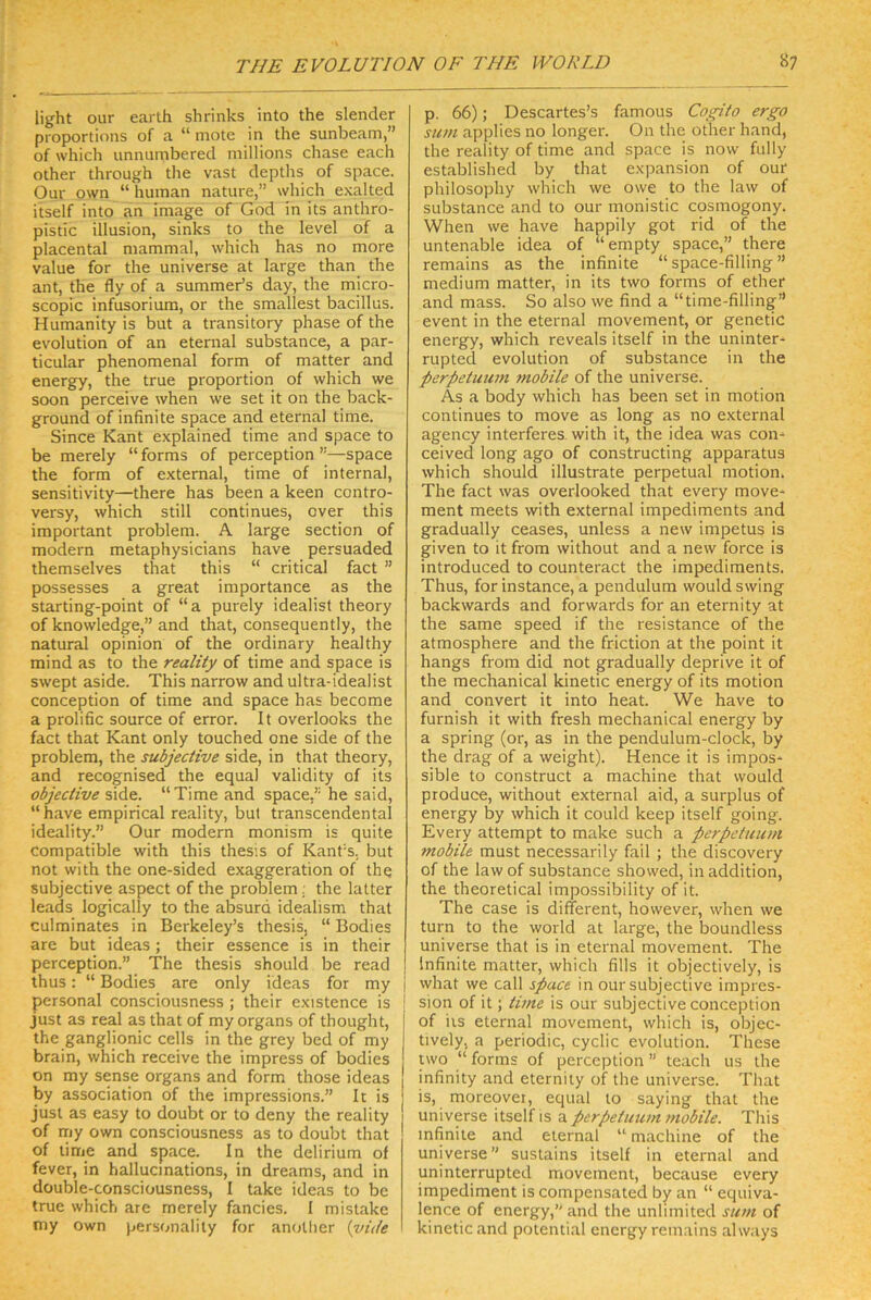 light our earlh shrinks into the slender proportions of a “ mote in the sunbeam,” of which unnumbered inillions chase each other through the vast depths of space. Our own “ human nature,” which exalted itself into an Image of God in its anthro- pistic Illusion, sinks to the level of a placental mammal, which has no more value for the universe at large than the ant, the fly of a summeds day, the micro- scopic infusoriura, or the smallest bacillus. Humanity is but a transitory phase of the evolution of an eternal substance, a par- ticular phenomenal form of matter and energ^, the true proportion of which we soon perceive when we set it on the back- ground of infinite space and eternal time. Since Kant explained time and space to be merely “ forms of perception ”—space the form of external, time of internal, sensitivity—there has been a keen contro- versy, which still continues, over this important probleni. A large section of modern metaphysicians have persuaded themselves that this “ critical fact ” possesses a great importance as the starting-point of “a purely Idealist theory of knowledge,” and that, consequently, the natural opinion of the ordinary healthy mind as to the reality of time and space is swept aside. This narrow and ultra-idealist conception of time and space has become a prolific source of error. It overlooks the fact that Kant only touched one side of the Problem, the subjective side, in that theory, and recognised the equal validity of its objective side. “Time and space,’ he said, “ have empirical reality, but transcendental ideality.” Our modern monism is quite compatible with this thesis of Kant’s, but not with the one-sided exaggeration of thQ subjective aspect of the problem; the latter leads logically to the absurd idealism that culminates in Berkeley’s thesis, “ Bodies are but ideas ; their essence is in their perception.” The thesis should be read thus: “ Bodies are only ideas for my j personal consciousness ; their existence is ! just as real as that of my organs of thought, the ganglionic cells in the grey bed of my brain, which receive the impress of bodies on my sense organs and form those ideas by association of the impressions.” It is just as easy to doubt or to deny the reality of nriy own consciousness as to doubt that of time and space. In the delirium of fever, in hallucinations, in dreams, and in double-consciousness, I take ideas to be true which are merely fancies. I mislake my own personality for an<rUier {vük p. 66); Descartes’s famous Cogito ergo sinn applies no longer. On the other hand, the reality of time and space is now fully established by that expansion of our philosophy which we owe to the law of substance and to our monistic cosmogony. When we have happily got rid of the untenable idea of “empty space,” there remains as the infinite “ space-filling ” medium matter, in its two forms of ether and mass. So also we find a “time-filling” event in the eternal movement, or genetic energy, which reveals itself in the uninter- rupted evolution of substance in the Perpetuum mobile of the universe. As a body which has been set in motion continues to move as long as no external agency interferes. with it, the idea was con^ ceived long ago of constructing apparatus which should illustrate perpetual motion. The fact was overlooked that every move- ment meets with external Impediments and gradually ceases, unless a new Impetus is given to it from without and a new force is introduced to counteract the Impediments. Thus, for instance, a pendulum would swing backwards and forwards for an eternity at the same speed if the resistance of the atmosphere and the friction at the point it hangs from did not gradually deprive it of the mechanical kinetic energy of its motion and convert it into heat. We have to furnish it with fresh mechanical energy by a spring (or, as in the pendulum-clock, by the drag of a weight). Hence it is impos- sible to construct a machine that would produce, without external aid, a surplus of energy by which it could keep itself going. Every attempt to make such a pcrpetuum mobile must necessarily fall ; the discovery of the law of substance showed, in addition, the theoretical impossibility of it. The case is different, however, when we turn to the world at large, the boundless universe that is in eternal movement. The Infinite matter, which fills it objectively, is what we call space in our subjective Impres- sion of it; time is our subjective conception of iis eternal movement, which is, objec- tively, a periodic, cyclic evolution. These nvo “ forms of perception ” teach us the infinity and eternity of the universe. That is, moreovei, equal to saying that the universe itself is a perpetiium mobile. This infinite and eternal “ machine of the universe” sustains itself in eternal and uninterrupted movement, because every impediment is compensated by an “ equiva- lence of energy,” and the unlimited sum of kinetic and potential energy remains always