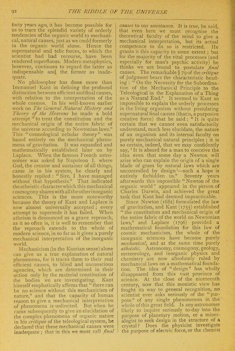 forty years ago, it has become possible for US to trace the splendid variety of orderly tendencies of the organic world to mechani- cal, natural causes, just as we could formerly in the organic world alone. Hence the supernatural and telic forces, to which the scientist had had recourse, have been rendered superfluous. Modern metaphysics, however, continues to regard the latter as indispensable and the former as inade- quate. No philosopher has done more than Immanuel Kant in defining the profound distinction between efficient andfinal causes, with relation to the Interpretation of the whole cosmos. ln his well-known earlier work on The General Natural Hislory and Theory of the Heavens he made a bold attempt ‘‘to treat the Constitution and the mechanical origin of the entire fabric of the universe according to Newtonian laws.” 'l'liis “cosmological nebular theory” was based entirely on the mechanical pheno- mena of gravitation. It was expanded and mathematically established later on by I.aplacc. Wlien tlie famous Frencli astro- nomer was asked by Napoleon I. where God, the crc.'itor and sustaincr of all things, came in in his System, he clearly and honcstly replied : “ Sire, I have managed without that hypothesis.” That indicated thcatheistic characterwhich this mechanical cosmogony shareswith all thcotherinorganic Sciences. This is the more noteworthy bccause the theory of Kant and Laplace is now almost universally accepted; every attempt to supersede it has failed. When atheism is dcnounced as a grave reproach, as it so often is, it is well to remember that the reproach extends to the whole of modern Science, in so faras it gives a purely mechanical Interpretation of the inorganic world. Mechanicism (in the Kantian sense) alone can give us a true explanation of natural phenomena, for it traces them to their real efficient causes, to blind and unconscious agencies, which are determined in their aclion only by the material Constitution of the bodies we are investigating. Kant himself emphatically affirms that “ there can be no Science without this mechanicism of nature,” and that the capacity of hurnan reason to give a mechanical Interpretation of phenomena is unlimited. But when he came subsequently to give an elucidation of the complex phenomena of organic nature in his critiqtie of the teleological System, he declared that these mechanical causes were inadequate ; that in this we must call final causes to our assistance. It is true, he said, that even here we must recognise the theoretical faculty of the mind to give a mechanical Interpretation, but its actual competence to do so is restricted. He grants it this capacity to some extent ; but for the majority of the vital processes (and especially for man’s psychic activity) he thinks we are bound to postulate final causes. The remarkable § 79 of the critique of judgment bears the characteristic head- ing : “ On the Necessity for the Subordina- tion of the Mechanical Principle to the Teleological in the Explanation of a Thing as a Natural End.” It seemed to Kant so impossible to explain the orderly processes in the living organism without postulating supernatural final causes (thatis, a purposive Creative force) that he said : “ It is quite certain that we cannot even satisfactorily understand, much less elucidate, the nature of an organism and its internal faculty on purely mechanical natural principles ; it is so certain, indeed, that we may confidently say, ‘ It is absurd for a man to conceive the idca even that some day a Newton will arise who can explain the origin of a single blade of grass by natural laws which are uncontrolled by design’—such a hope is entirely forbidden us.” Seventy years afterwards this impossible “Newton of the organic world” appeared in the person of Charles Darwin, and achieved the great task that Kant had deemed impracticable. Since Newton (1682) formulated the law of gravitation, and Kant (1755) established “ the Constitution and mechanical origin of the entire fabric of the world on Newtonian laws,” and Laplace (1796) provided a mathematical foundation for this law of cosmic mechanicism, the whole of the inorganic Sciences have become purely mechanical, and at the same time purely atheistic. Astronomy, cosmogony, geology, meteorology, and inorganic physics and Chemistry are now absolutely ruled by mechanical laws on a mathematical founda- tion. The idea of “ design ” has wholly disappeared from this vast province of Science. At the dose of the nineteenth Century, now that this monistic view has fought its way to general recognition, no scientist ever asks seriously of the “ pur- pose” of any single phenomenon in the whole of this great field. Is any astronorner likely to inquire seriously to-day into the purpose of planetary motion, or a miner- alogist to seek design in the structure of a crystal? Does the physicist investigate the purpose of electric force, or the chemist