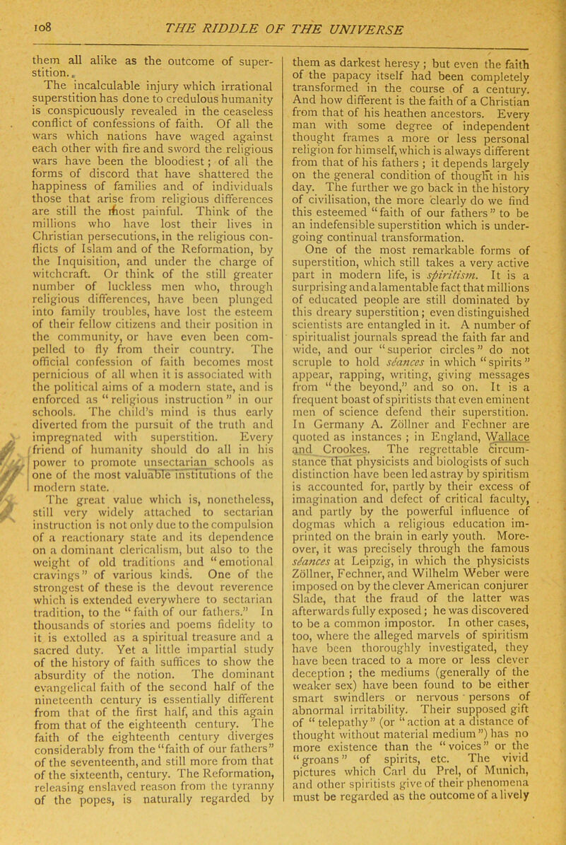 them all alike as the outcome of Super- stition.. The incalculable injury which irrational Superstition has done to credulous humanity is conspicuously revealed in the ceaseless conflict of confessions of faith. Of all the wars which nalions have waged against each other with fire and sword the religious wars have been the bloodiest; of all the forms of discord that have shattered the happiness of families and of individuals those that arise from religious differences are still the ifiost painful. Think of the millions who have lost their lives in Christian persecutions, in the religious con- flicts of Islam and of the Reformation, by the Inquisition, and under the Charge of witchcraft. Or think of the still greater number of luckless men who, through religious differences, have been plunged into family troubles, have lost the esteem of their fellow citizens and tlieir position in the Community, or have even been com- pelled to fly from their country. The official confession of faith becomes most pernicious of all whcn it is associated with the political aims of a modern state, and is enforced as “ religious instruction ” in our schools. The child’s mind is thus early divcrted from the jmrsuit of the truth and impregnated with Superstition. Every Triend of humanity should do all in his I power to promote unsectarian schools as one of the most valuälsle institutions of the 1 modern state. 'l'he great value which is, nonetheless, still very widely attached to sectarian instruction is not only due to the compulsion of a reactionary state and its dependcnce on a dominant clericalism, but also to the weight of old traditions and “emotional cravings” of various kinds. One of the strongest of these is the devout reverence which is extended everywhere to sectarian tradition, to the “faith of our fathers.” In thousands of stories and poems fidelity to it is e.\tolled as a spiritual treasure and a sacred duty. Yet a little impartial study of the history of faith suffices to show the absurdity of the notion. The dominant evangelical faith of the second half of the nineteenth Century is essentially different from that of the first half, and this again from that of the eighteenth Century. The faith of the eighteenth Century diverges considerably from the “faith of our fathers” of the seventeenth, and still more from that of the sixteenth, Century. The Reformation, releasing enslaved reason from the tyranny of the popes, is naturally regarded by them as darkest heresy ; but even the faith of the papacy itself had been completely transformed in the course of a Century. And how different is the faith of a Christian from that of his heathen ancestors. Every man with some degree of independent thought frames a more or less personal religion for himself, which is always different from that of his fathers ; it depends largely on the general condition of thougÜt in his day. The further we go back in the history of civilisation, the more clearly do we find this esteemed “faith of our fathers” to be an indefensible Superstition which is under- going continual transformation. One of the most remarkable forms of Superstition, which still takes a very active part in modern life, is spiriiism. It is a surprising andalamentablefact that millions of educated people are still dominated by this dreary Superstition; even distinguished scientists are entangled in it. A number of spiritualist Journals spread the faith far and wide, and our “ superior circles ” do not scruple to hold sdances in which “ spirits ” appear, rapping, writing, giving messages from “the beyond,” and so on. It is a frequent boast of spiritists that even eminent men of Science defend their Superstition. In Germany A. Zöllner and Fechner are quoted as instances ; in England, Wallace and Crookes. The regrcttable £ircum- stance ’fhat physicists and biologists of such distinction have been ledastray by spiritism is accounted for, partly by their excess of imagination and defect of critical faculty, and partly by the powerful influence of dogmas which a religious education im- printed on the brain in early youth. More- over, it was precisely through the famous sdances at Leipzig, in which the physicists Zöllner, Fechner, and Wilhelm Weber were imposed on by the clever American conjurer Slade, that the fraud of the latter was afterwards fully exposed; he was discovered to be a common impostor. In other cases, too, where the alleged marvels of spiritism have been thoroughly investigated, they have been traced to a more or less clever deception ; the mediums (generally of the weaker sex) have been found to be either smart swindlers or nervous ' persons of abnormal irritability. Their supposed gift of “ telepathy” (or “action at a distance of thought without material medium”) has no more existence than the “ voices ” or the “ groans ” of spirits, etc. The vivid pictures which Carl du Frei, of Munich, and other spiritists giveof their phenomena must be regarded as the outcome of a lively