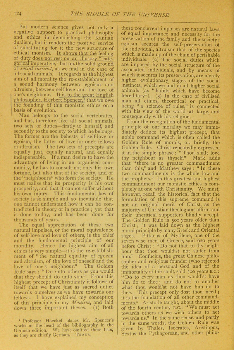 Hut modern Science gives not only a negative Support to practical philosophy and ethics in demolishing the Kantian dualism, but it renders the positive Service of substituting for it the new structure of ethical monism. It shows that the feeling of duty does not rest pn an illusory “ cate- gorical imperative,” but on. the solid ground of social insthicf, as we find in the case of all social animals. It regards as the highest aim of all morality the re-establishment of a sound harmony between egoism and altruism, between self-love and the love of I one’s neighbour. It is to the great English philpsopher. Herbert.Spencer,‘ that we owe ' the founding of this monistic ethics on a j basis of evolution. ’ Man belongs to the social vertebrates, and has, therefore, like all social animals, two sets of duties—firstly to himself, and secondly to the socicty to which he belongs. The former are the behcsts of self-love or egoism, the latter of love for one’s fellows or altruism. The two sets of precepts are equally just, cqually natural, and equally indispensable. If aman desire to have the advantage of living in an organised Com- munity, he has to consult not only his own fortune, but also that of the society, and of the “neighbours” who form the society. Me must realise that its prosperity is his own jn-osperitj’, and that it cannot sufier without ins own mjury. This fundamental law of society is so simple and so inevitable that one cannot understand how it can be con- tradicted in theory or in practice ; yet that is donc to-day, and has been done for thousands of years. The equal appreciation of these two natural Impulses, or the moral equivalence of self-love and iove of others, is the chief and the fundamental principle of our morality. Hence the highest aim of all ethics is very simple—it is the re-establish- ment of “ the natural equality of egoism and altruism, of the love of oneself and the love of one’s neighbour.” The Golden Rule says : “ Do unto others as you would that they should do unto you.” From this highest precept of Christianity it follows of itself that we have just as sacred duties towards ourselves as we have towards our fellows. I have explained my conception of this principle in my Monism^ and laid down three important theses. (i) Both ’ Professor Haeckel places Mr. Spencer’s Works at the head of the bibliography in the German edition. We have omitted these lists, as tliey are chiefly German.—Tkans. these concurrent impulses are natural laws of equal importan.ee and necessity for the preservation of the family and the society; egoism secures the seif-preservation of the individual, altruism that of the species which is made up of the chain of perishable individuals. (2) The social duties which are imposed by the social structure of the associated individuals, and by means of which it secures its preservation, are merely higher evolutionary stages of the social instincts, which we find in all higher social animals (as “ habits which have become hereditary”). (3) In the case of civilised man all ethics, theoretical or practical, being “ a Science of rules,” is connected with his view of the world at large, and consequently with his religion. From the recognition of the fundamental principle of our morality we may imme- diately deduce its highest precept, that noble command which is often called the Golden Rule of morals, or, briefly, the Golden Rule. Christ repeatedly expressed it in the simple phrase: “Thou shalt love thy neighbour as thyself.” Mark adds that “there is no greater commandment than this,” and Matthew says : “ In these two commandments is the whole law and the prophets.” In this greatest and highest commandment our monistic ethics is com- pletely at one with Christianity. We must, however, recall the historical fact that the fonnulation of this supreme command is not an original merit of Christ, as the majority of Christian theologians affirm and their uncritical supporters blindly accept. The Golden Rule is 500 years older than Christ ; it was laid down as the highest moral principle by many Greek and Oriental s.ages. Pittacus of Mytilene, one of the seven wise men of Greece, said 620 years before Christ: “ Do not that to thy neigh- bour that thou would’st not suffer from him.” Confucius, the great Chinese philo- sopher and religious founder (who rejected the idea of a personal God and of the immortality of the soul), said 500 years B.C.: “ Do to every man as thou would’st have him do to thee ; and do not to another what thou would’st not have him do to thee. This precept only dost thou need ; it is the foundation of all other command- ments.” Aristotle taught, about the middle of the fourth Century ß.c.: “We must act towards others as we wish others to act towards us.” I n the same sense, and partly in the same words, the Golden Rule was given by Thaies, Isocrates, Aristippus, Sextus the Pylhagorean, and other philo-