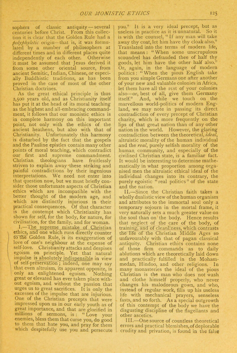 sophers of classic antiquity — several centuries before Christ. From this Collec- tion it is clear that the Golden Rule had a polyphyktic origin—that is, it was fonnu- lated by a nuinber of philosophers at different times and in different places quite independently of each other. Otherwise it must be assumed that Jesus derived it from some other oriental source, from ancient Semitic, Indian, Chinese, or especi- ally Buddhistic traditions, as has been proved in the case of most of the other Christian doctrines. As the great ethical principle is thus 2,500 years old, and as Christianity itself has put it at the head of its moral teaching as the highest and all-embracing command- ment, it follows that our monistic ethics is in complete harmony on this important point, not only with the ethics of the ancient heathens, but also with that of Christianity. Unfortunately this harmony is disturbed by the fact that the gospels and the Pauline epistles contain many other points of moral teaching, which contradict our first and supreme commandment. Christian theologians have fruitlessly striven to explain away 'these striking and painful contradictions by their ingenious interpretations. We need not enter into that question now, but we must briefly con- sider those unfortunate aspects of Christian ethics which are incompatible with the better thought of the modern age, and which are distinctly injurious in their practical consequences. Of that character is the contempt which Christianity has shqwn for seif, for the body, for nature, for civilisation, for the family, and for woman. I.—The supreme mistake of Christian ethics, and one which runs directly counter to the Golden Rule, is its exaggeration of love of one’s neighbour at the e.xpense of self-love. Christianity attacks and despises egoism on principle. Yet that natural Impulse is absolutely indispensible in view of self-preservation ; indeed, one may say that even altruism, its apparent opposite, is only an enlightened egoism. Nothing great or elevated has ever taken place with- out egoism, and without the passion that urges US to great sacrifices. It is only the excesses of the Impulse that are injurious. One of the Christian precepts that were impressed upon us in our early youth as of great importance, and that are glorified in milliqns of sermons, is : “ Love your enemies, bless them that curse you, do good to them that hate you, and pray for them which despitefully use you and persecute you.” It is a very ideal precept, but as useless in practice as it is unnatural. So it is with the counsel, “If any man will take away thy coat, let him have thy cloakalso.” Translated into the terms of modern life, that means : “ When some unscrupulous scoundrel has defrauded thee of half thy goods, let him have the other half also.” Or, again, in the language of modern politics : “ When the pious English take from you simple Germans one after another of your new and valuable colonies in Africa, let them have all the rcst of your colonies also—or, best of all, give them Germany itself.” And, while we touch on the marvellous world-politics of modern Eng- land, we may note in passing its direct contradiction of every precept of Christian charity, which is more frequently on the lips of that great nation than of any other nation in the world. However, the glaring contradiction between the theoretical, ideal, altruistic morality of the human individual and the real, purely selfish morality of the human, community, and especially of the civilised Christian state, is a familiär fact. It would be interesting to determine mathe- matically in what proportion among orga- nised men the altruistic ethical ideal of the individual changes into its contrary, the purely egoistic “real politics” of the state and the nation. II. —Since the Christian faith takes a wholly dualistic view of the human organism and attributes to the immortal soul only a temporary sojourn in the mortal frame, it very naturally sets a much greater value on the soul than on 'the body. Hence results that neglect of the care of the body, of training, and of cleanliness, which contrasts the life of the Christian Middle Ages so unfavourably with that of pagan classical antiquity. Christian ethics contains none of those firm commands as to daily ablutions which are theoretically laid down and practically fulfilled in the Moham- medan, Hindoo, and other religions. In many monasteries the ideal of the pious Christian is the man who does not wash and clothe himself properly, who never changes his malodoi'ous gown, and who, instead of regulär work, fills up his useless life with mechanical prayers, senseless fasts, and so forth. As a special outgrowth of this contempt of the body we have the disgusting discipline of the flagellants and other ascetics. III. —One source of countless theoretical errors and practical blemishes,ofdeplor.able crudity and privation, is found in the false