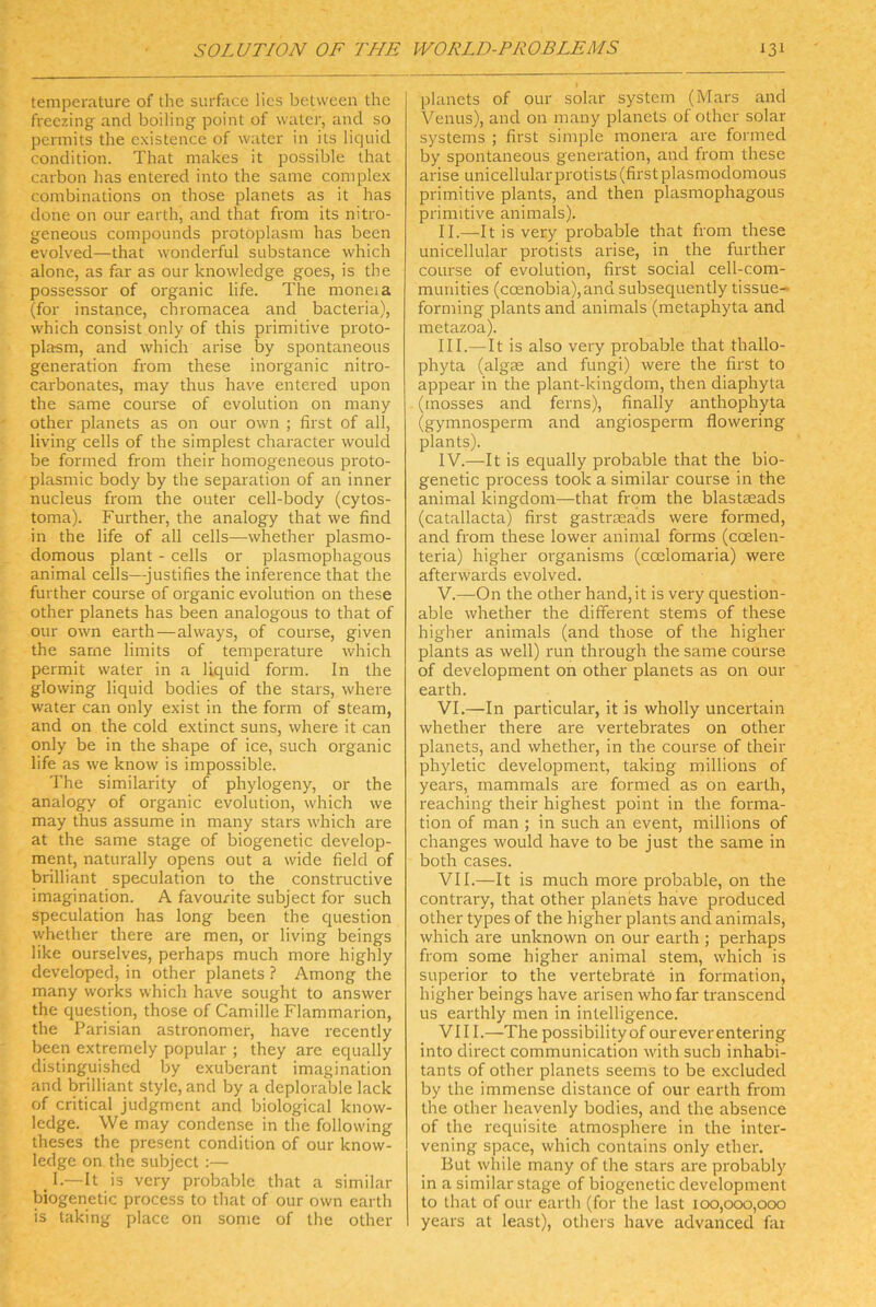 temperature of the surface lies belvveen the freezing and boiling point of water, and so permits the cxistence of water in its liquid condition. That niakes it possible that carbon has entered into the same complex conibinations on those planets as it has done on our earth, and that from its nitro- geneous compoiinds protoplasm has been evolved—that wonderful substance which alone, as far as our knowledge goes, is the possessor of organic life. The moneia (for instance, chromacea and bacteria), which consist only of this primitive proto- plasm, and which arise by spontaneous generation from these inorganic nitro- carbonates, may thus have entered upon the same course of evolution on many other planets as on our own ; first of all, living cells of the simplest character would be formed from their homogeneous pi'oto- plasmic body by the Separation of an inner nucleus from the outer cell-body (cytos- toma). Further, the analogy that we find in the life of all cells—whether plasmo- domous plant - cells or plasmophagous animal cells—justifies the inference that the further course of organic evolution 011 these other planets has been analogous to that of our own earth—always, of course, given the sarne limits of temperature which permit water in a liquid form. In the glowing liquid bodies of the stars, where water can only exist in the form of steam, and on the cold extinct suns, where it can only be in the shape of ice, such organic life as we know is impossible. The similarity of phylogeny, or the analogy of organic evolution, which we may thus assume in many stars which are at the same stage of biogenetic develop- ment, naturally opens out a wide field of brilliant speculation to the constructive Imagination. A favourite subject for such speculation has long been the question whether there are men, or living beings like ourselves, perhaps much more highly developed, in other planets ? Among the many works which have sought to answer the question, those of Camille Flammarion, the Parisian astronomer, have recently been extremely populär ; they are equally distinguished by exuberant Imagination and brilliant style, and by a deplorable lack of critical judgment and biological know- ledge. We may condense in the following theses the present condition of our know- ledge on the subject :— _ I.— It is very probable that a similar biogenetic process to that of our own earth is laking place on some of the other planets of our solar System (Mars and Venus), and on many planets of other solar Systems ; first simple monera are formed by spontaneous generation, and from these arise unicellularprotists (first plasmodomous primitive plants, and then plasmophagous primitive animals). II. —It is very probable that from these unicellular protists arise, in the further course of evolution, first social cell-com- munities (ccEnobia),and subsequently tissue- forming plants and animals (metaphyta and metazoa). III. — It is also very probable that thallo- phyta (algrn and fungi) were the first to appear in the plant-kingdom, then diaphyta (mosses and ferns), finally anthophyta (gymnosperm and angiosperm flowering plants). IV. —It is equally probable that the bio- genetic process took a similar course in the animal kingdom—that from the blastseads (catallacta) first gastrseads were formed, and from these lower animal forms (coelen- teria) higher organisms (ccelomaria) were afterwards evolved. V. —On the other hand,it is very question- able whether the different stems of these higher animals (and those of the higher plants as well) run through the same course of development on other planets as on our earth. VI. —In particular, it is wholly uncertain whether there are vertebrates on other planets, and whether, in the course of their phyletic development, taking millions of years, mammals are formed as on earth, reaching their highest point in the forma- tion of man ; in such an event, millions of changes would have to be just the same in both cases. VII. —It is much more probable, on the contrary, that other planets have produced other types of the higher plants and animals, which are unknown on our earth ; pei'haps from some higher animal stem, which is Superior to the vertebratö in formation, higher beings have arisen who far transcend US earthly men in intelligence. VIII. —The possibilityof oureverentering into direct communication wüth such inhabi- tants of other planets seems to be excluded by the immense distance of our earth from the other heavenly bodies, and the absence of the requisite atmosphere in the inter- vening space, which contains only ether. But while many of the stars are probably in a similar Stage of biogenetic development to that of our earth (for the last 100,000,000 years at least), others have advanced fat