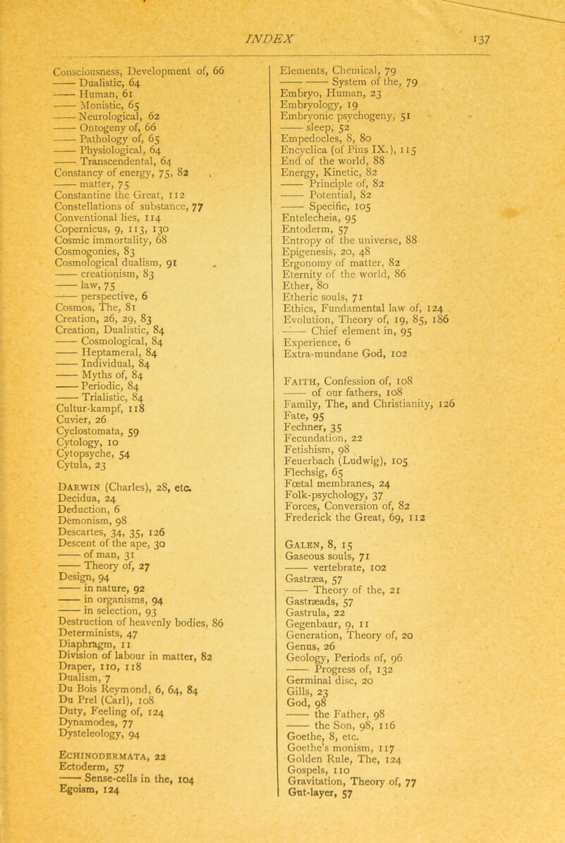 Consciousness, Development of, 66 Dualislic, 64 Human, 61 Monistic, 65 Neurological, 62 Ontogeny of, 66 Pathology of, 65 Physiological, 64 Transcendental, 64 Constancy of energy, 75, 82 matter, 75 Constantine the Great, 112 Constellations of substance, 77 Conventional lies, 114 Copernicus, 9, 113, 130 Cosmic immortality, 68 Cosmogonies, 83 Cosmological dualisra, gi creationism, 83 law, 75 perspective, 6 Cosmos, The, 81 Creation, 26, 29, 83 Creation, Dualistic, 84 Cosmological, 84 Heptameral, 84 Individual, 84 Myths of, 84 Periodic, 84 Trialistic, 84 Cultur-kampf, 118 Cuvier, 26 Cyclostomata, 59 Cytology, IO Cytopsyche, 54 Cytula, 23 Darwin (Charles), 28, etc. Decidua, 24 Deduction, 6 Demonism, 98 Descartes, 34, 35, 126 Descent of the ape, 30 of man, 31 Theory of, 27 Design, 94 in nature, 92 in organisms, 94 in selection, 93 Destruction of heavenly bodies, 86 Determinists, 47 Diaphragm, ii Division of labour in matter, 82 Draper, iio, 118 Dualism, 7 Du Bois Reymond, 6, 64, 84 Du Prel (Carl), 108 Duty, Feeling of, 124 Dynamodes, 77 Dysteleology, 94 Echinodermata, 22 Ectoderm, 57 Sense-cells in the, 104 Egoism, 124 Elements, Chemical, 79 System of the, 79 Embryo, Pluman, 23 Embryology, 19 Embryonic psychogeny, 51 sleep, 52 Empedocles, 8, 80 Encyclica (of Pius IX.), I15 End of the world, 88 Energy, Kinetic, 82 Principle of, 82 Potential, 82 Specific, 105 Entelecheia, 95 Entoderm, 57 Entropy of the universe, 88 Epigenesis, 20, 48 Ergonomy of matter, 82 Eternity of the world, 86 Ether, 80 Etheric souls, 71 Ethics, Fundamental law of, 124 Evolution, Theory of, 19, 85, 186 ——- Chief element in, 95 Experience, 6 Extra-mundane God, 102 Faith, Confession of, 108 of our fathers, 108 Family, The, and Christianity, 126 Fate, 95 Fechner, 35 Fecundation, 22 Fetishism, 98 Feuerbach (Ludwig), 105 Flechsig, 65 Foetal membranes, 24 Folk-psychology, 37 Forces, ConVersion of, 82 Frederick the Great, 69, 112 Galen, 8, 15 Gaseous souls, 71 vertebrate, 102 Gastrsea, 57 Theory of the, 2i Gastrseads, 57 Gastrula, 22 Gegenbaur, 9, ii Generation, Theory of, 20 Genus, 26 Geology, Periods of, 96 Progress of, 132 Germinal disc, 20 Gills, 23 God, 98 the Father, 98 the Son, 98, 116 Goethe, 8, etc. Goethe’s moni.sm, 117 Golden Rule, The, 124 Gospels, HO Gravitation, Theory of, 77 Gut-layer, 57