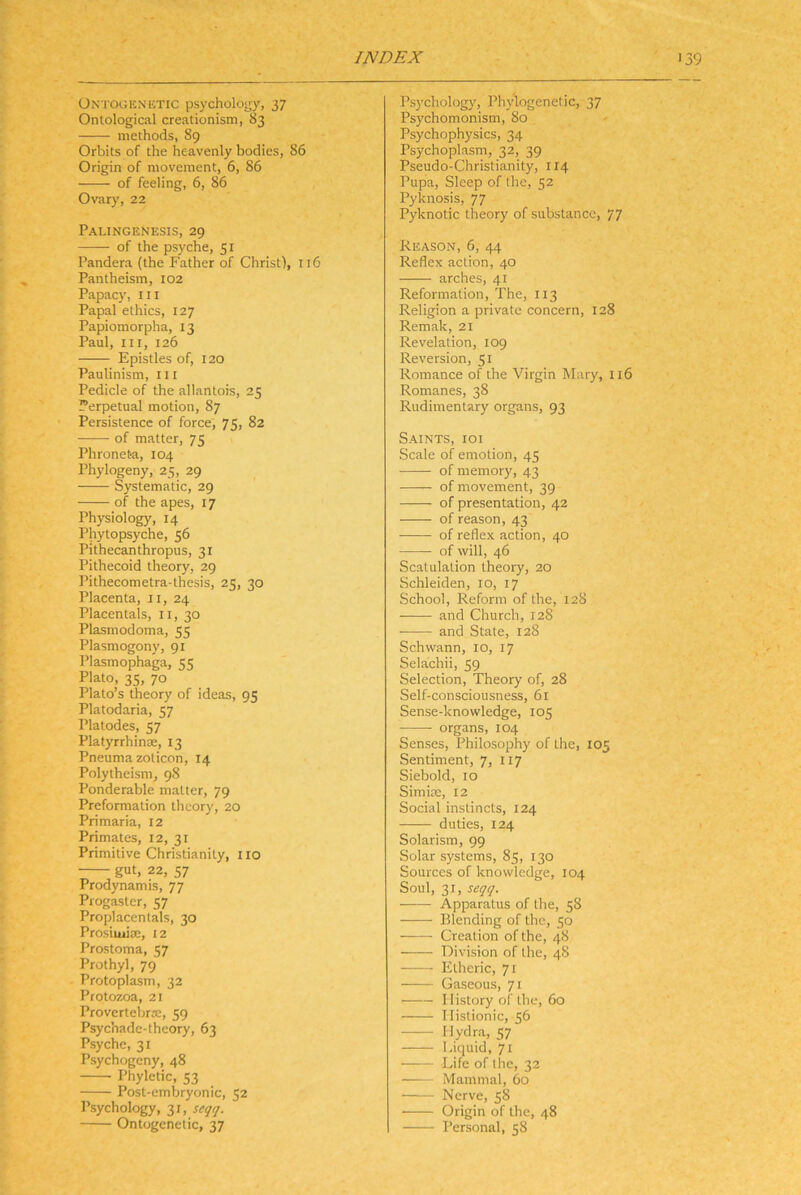 ÜNTOGKNETic ps)xholo!jy, 37 Ontological creationism, 83 methods, 89 Orbits of the heavenly bodies, 86 Origen of movement, 6, 86 of feeling, 6, 86 Ovary, 22 Palingenesis, 29 of the psyche, 51 Pandera (the Father of Christ), 116 Pantheism, 102 Papacy, III Papal ethics, 127 Papiomorpha, 13 Paul, III, 126 Epistles of, 120 Paulinism, iil Pedicle of the allantois, 25 Perpetual motion, 87 Persistencc of force, 75, 82 of matter, 75 Phroneta, 104 Phylogeny, 25, 29 Systematic, 29 of the apes, 17 Physiology, 14 Phytopsyche, 56 Pithecanthropus, 31 Pithecoid theory, 29 Pithecometra-thesis, 25, 30 Placenta, ii, 24 Placentals, ii, 30 Plasmodoma, 55 Plasmogony, 91 Plasmophaga, 55 Plato, 35, 70 Plato’s theory of ideas, 95 Platodaria, 57 Platodes, 57 Platyrrhinae, 13 Pneumazoticon, 14 Polytheism, 98 Ponderable matter, 79 Preformation theory, 20 Primaria, 12 Primates, 12, 31 Primitive Christianity, iio gut, 22, 57 Prodynamis, 77 Progaster, 57 Proplacentals, 30 Prosiiuia:, 12 Prostoma, 57 Prothyl, 79 Protoplasm, 32 Protozoa, 21 Provertebrre, 59 Psychadc-theory, 63 Psyche, 31 Psychogeny, 48 Phyletic, 53 Post-embryonic, 52 Psychology, 31, seqq. Ontogenetic, 37 Psychology, Phylogenetic, 37 Psychomonism, 80 Psychophysics, 34 Psychoplasm, 32, 39 Pseudo-Christianity, II4 Pupa, Sleep of the, 52 Pyknosis, 77 Pyknotic theory of substancc, 77 Reason, 6, 44 Reflex action, 40 arches, 41 Reformation, The, 113 Religion a private concern, 128 Remak, 21 Revelation, 109 Reversion, 51 Romance of the Virgin Mary, 116 Romanes, 38 Rudimentary Organs, 93 Saints, ioi Scale of emotion, 45 ofmemory, 43 of movement, 39 of presentation, 42 of reason, 43 of reflex action, 40 of will, 46 Scatulalion theory, 20 Schleiden, 10, 17 School, Reform of the, 128 and Church, 128 and State, 128 Schwann, 10, 17 Selachii, 59 Selection, Theory of, 28 Self-consciousness, 61 Sense-knowledge, 105 Organs, 104 Senses, Philosophy of the, 105 Sentiment, 7, 117 Siebold, 10 Simite, 12 Social instincts, 124 duties, 124 Solarism, 99 Solar Systems, 85, 130 Sources of knowledge, 104 Soul, 31, seqq. ■ Apparatus of the, 58 Biending of the, 50 Creation of the, 48 Division of the, 48 ^ Elheric, 71 Gaseous, 71 Ilistory of the, 60 Ilislionic, 56 Hydra, 57 Liquid, 71 Life of the, 32 —— Mammal, 60 Nerve, 58 Origin of the, 48 Personal, 58