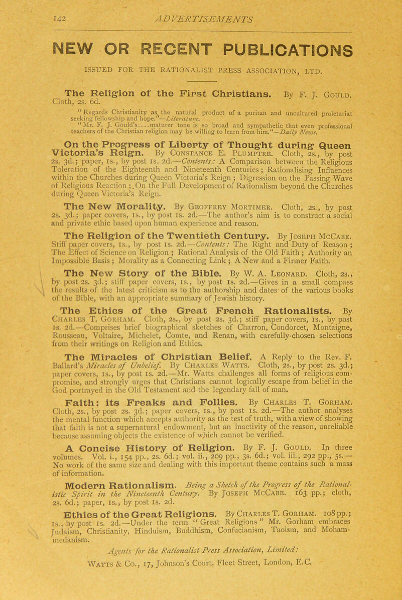 NEW OR REGENT PUBLICATiONS ISSUED FOR THE RATIONALIST PRESS ASSOCIATION, LTD. The Relig-ion of the First Christians. By F. T- Goui.d. Cloth, 2s. 6d. “ Regards Christianity as the natural product of a puritan and uncultured Proletariat seeking fellowship and hope.’’—Literature. “Mr. F. J. Goutd’s maturer tone is so broad and sympathetic that even Professional teachers of the Christian religion may be willing to learn from tiim. —Daily News. On the Progress of Liberty of Thought during Queen Vietoria’s Reign. By Constance E. Plumptre. Cloth, 2S., by post 2s. 3d.; paper, is., by post rs. 2d.—Contetüs: A Comparison between the Religious Toleration of the Eighteenth and Nineteenth Centuries; Rationalising Influences within the Churches during Queen Victoria’s Reign ; Digression on the Passing Wave of Religious Reaction ;.On the Full Development of Rationalism beyond the Churches during Queen Victoria’s Reign. The New Morality. By Geoffrey Mortimer. Cloth, 2s., by post 2s. 3d.; paper covers, is., by post is. 2d.—The author’s aiin is lo construct a social and private ethic based upon human cxpericnce and reason. The Religion of the Twentieth Century. By Joseph McCabe. SlilT paper covers, is., by post is. 2d.—Contents: The Right and Duty of Reason ; The Efil'ect of Science on Religion ; Rational Analysis of the Old Eaith ; Authorily an Impossible Basis ; Moralily as a Connecting Link ; A New and a P'irmer Faith. The New Story of the Bible. By W. A. Leonard. Cloth, 2s., by post 2s. 3cl.; sliff paper covers, is., by post is. 2d.—Gives in a small comp.ass the results of the latest criticisni as lo the aulhorship and dates of the various books of ihe Bible, wilh an ap|)ropriate summary of Jewish history. The Ethics of the Great French Ratlonalists. By Charles T. Gorham. Cloth, 2s., by post 2s. 3d.; stilT paper covers, is., by post IS. 2d.—Comprises brief biographic.al Sketches of Charron, Condorcet, Montaigne, Rousseau, Voltaire, Michelet, Comte, and Renan, with carefully-chosen selections from their wrilings on Religion and Ethics. The Miracles of Christian Belief. A Reply to the Rev. F. Mirades of Unbelief, By Charles Watts. Cloth, 2s., by post 2s. 3d.; pajrer covers, is., by post is. 2d.—Mr. Watts challengcs all forms of religious com- promise, and slrongly urges that Christians cannot logically escape from belief in the God portrayed in the Old Testament and the legendary fall of man, Faith: its Freaks and Follles, By Charles T. Gorham. Cloth, 2s., by post 2s. 3d.; paper covers, is., by post is. 2d.—The author analyses the mental funclion which accepts authority as the lestof trulh, withaviewof showing that faith is not a supernatural endowmcnt, but an inactivity of the reason, unreliable because assuming objecls the existence of wjiich cannot be verified. A Concise History of Religion. By F. J. Gould. In three volumes. Vol. i., 154 pp., 2s. 6d.; vol. ii., 209 pp., 3s. 6d.; vol. iii., 292 pp., 5s.— No work of the same size and dealing with this important theme contains such a mass of information. Modern Rationalism. Being a Sketch of the Progi-ess of the Rational- istic Spirit in the Nineteenth Century. By Joseph McCabe. 163 pp.; cloth, 2s. 6d.; paper, is., by post is. 2d. Ethics of the Great Religions. By Charles T. Gorham. ioS pp.; IS., by post IS. 2d.—Under the term “Great Religions” Mr. Gorham embraces Judaism, Christianity, Hinduism, Buddhism, Confucianism, Taoism, and Moham- medanism. Agents for the Rationalist Press Association, Limited: