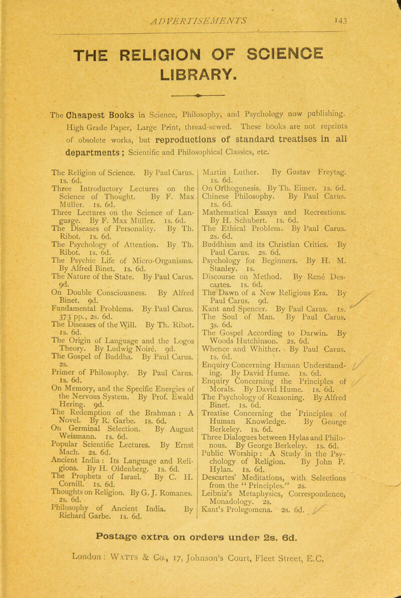 THE RELIGION OF SCIENCE LIBRARY. The Oheapest Books in Science, Philosophy, and Psychology now Publishing. High Grade Paper, Large Print, thread-sewed. These books are not reprints of obsolete works, but reppoductions of Standard treatises in all departraents ; Scientific and Philosophical Classics, etc. The Religion of Science. By Paul Carus. IS. 6d. Three Introductory Lectures on the Science of Thought. By F. Max Müller. IS. 6d. Three Lectures on the Science of Lan- guage. By F. Max Müller, is. 6d. The Diseases of Personality. By Th. Ribot. IS. 6d. The Psychology of Attention. By Th. Ribot. IS. 6d. The Psychic Life of Micro-Organisms. By Alfred Binet. is. 6d. The Nature of the State. By Paul Carus. 9d. On Double Consciousness. By Alfred Binet. gd. Fundamental Problems. By Paul Carus. 373 PP-. 2s. 6d. The Diseases of the Will. By Th. Ribot. IS. 6d. The Origin of Language and the Logos Theory. By Ludwig Noire. gd. The Gospel of Buddha. By Paul Carus. 2S. Primer of Philosophy. By Paul Carus. IS. 6d. On Memory, and the Specific Energies of the Nervous System. By Prof. Ewald Hering, gd. The Redemption of the Brahman : A Novel. By R. Garbe, is. 6d. On Germinal Selection. By August Weismann. is. 6d. Populär Scientific Lectures. By Ernst Mach. 2s. 6d. Ancient India : Its Language and Reli- gions. By H. Oldenberg. is. 6d. The Prophets of Israel. By C. H. Cornill. is. 6d. Thoughts on Religion. ByG.J. Romanes. 2s. 6d. Philosophy of Ancient India. By Richard Garbe, is. 6d. Martin Luther. By Gustav Frey tag. IS. 6d. On Orihogenesis. By Th. Eimer, is. 6d. Chinese Philosophy. By Paul Carus. IS. 6d. Mathematical Essays and Recreations. By H. Schubert, is. 6d. The Ethical Problem. By Paul Carus. 2s. 6d. Buddhism and its Christian Critics. By Paul Carus. 2s. 6d. Psychology for Beginners. By FI. M. Stanley, is. Discourse on Method. By Rene Des? cartes. is. 6d. The Dawn of a New Religious Era. By Paul Carus. gd. Kant and Spencer. By Paul Carus. is. The Soul of Man. By Paul Carus. 3s. 6d. The Gospel According to Darwin. By Woods Hutchinson. 2s. 6d. Whence and Whither. By Paul Carus. IS. 6d. ' Enquiry Concerning Human Understand- f/ ing. By David Hume. is. 6d. Enquiry Concerning the Principles of ^ Morals. By David Hume. is. 6d. The Psychology of Reasoning. By Alfred Binet. is. 6d. Treatise Concerning the Principles of Human Knowledge. By George Berkeley, is. 6d. Three Dialogues between Hylas and Philo- nous. By George Berkeley, is. 6d. Public Worship : A Study in the Psy- chology of Religion. By John P. Hylan. is. 6d. Descartes’ Meditations, with Selections from the “ Principles.” 2s. Leibniz’s Metaphysics, Correspondence, Monadology. 2s. Kant’s Prolegomena. 2s. 6d. Postage extra on Orders under 2s. 6d. London ; Watt.s & Co., 17, Johnson’s Court, Fleet Street, E.C.