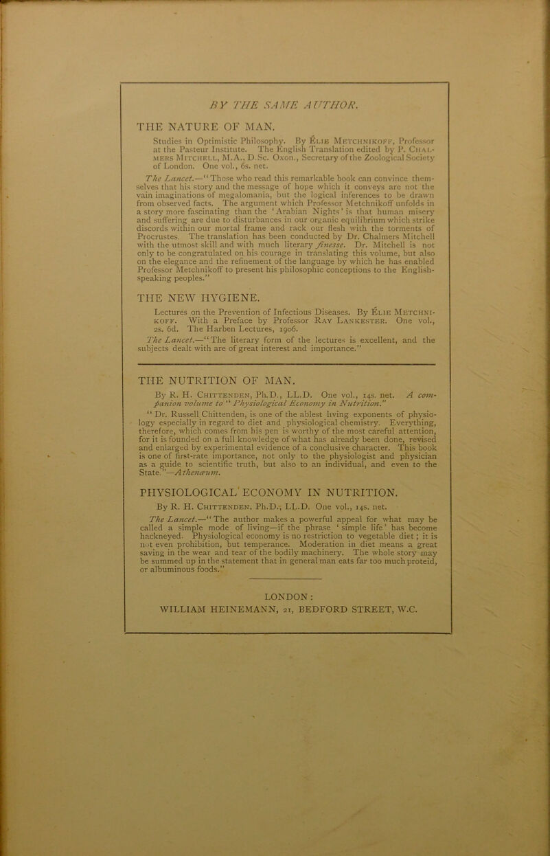 B Y THE SAAŒ AUTIIOR. THE NATURE OF MAN. Stuclies in Optimistic Philosophy. By Eue Metchnikoff, Profcssor at the Pasteur Institute. The English Translation éditée! by P. Cuai.- MERS Mitchell, M.A., D.Sc. Oxon., Secretary of the Zoological Society of London. One vol., 6s. net. The Lancet.—“Those who read this remarkable book can convince them- selves that his story and the message of hope which it conveys are not the vain imaginations of megalomania, but the logical inferences to be drawn from observed facts. The argument which Profe.ssor Metchnikoff unfolds in a story more fascinating than the ‘Arabian Nights’is that human miser>’ and suffering are due to disturbances in our organic equilibrium which strike discords within our mortal frame and rack our flesh with the torments of Procrustes. The translation has been conducted by Dr. Chalmers Mitchell with the utmost skill and with much literary finesse. Dr. Mitchell is not only to be congratulated on his courage in translating thi.s volume, but also on the elegance and the refinement of the language by which he has enabled Professer Metchnikoff to présent his philosophie conceptions to the English- speaking peoples.” THE NEW HYGIENE. Lectures on the Prévention of Infections Diseases. By Élie Metchni- koff. With a Préfacé by Professer Ray Lankester. One vol., 2S. 6d. The Harben Lectures, 1906. The La7icet.—“The literary form of the lectures is excellent, and the subjects dealt with are of great interest and importance.” THE NUTRITION OF MAN. Bj’ R. H. Chittenden, Ph.D., LL.D. One vol., 14s. net. A corn- pajtion volume to “ Physiological Econoiny in NiUrition.” “ Dr. Russell Chittenden, is one of the ablest living exponents of physio- logy especially in regard to diet and phj'^siological chemistry. Everj’thing, therefore, which cornes from his pen is worthy of the most careful attention, for it is founded on a full knowledge of what has already been done, revised and enlarged by experimental evidence of a conclusive character. This book is one of first-rate importance, not only to the physiologist and physician as a guide to scientific truth, but also to an individual, and even to the State. ”—A theticetan. PHYSIOLOGICAL'ECONOMY IN NUTRITION. By R. H. Chittenden, Ph.D.-, LL.D. One vol., 14s. net. The Lancet.—“The author makes a powerful appeal for what may be called a simple mode of living—if the phrase ‘ simple life ’ has become hackneyed. Physiological economy is no restriction to vegetable diet ; it is not even prohibition, but tempérance. Modération in diet means a great saving in the wear and tear of the bodily machinery. The whole story may be summed up in the statement that in general man eats far too much proteid, or albuminous foods.” LONDON : WILLIAM HEINEMANN, 21, BEDFORD STREET, W.C.