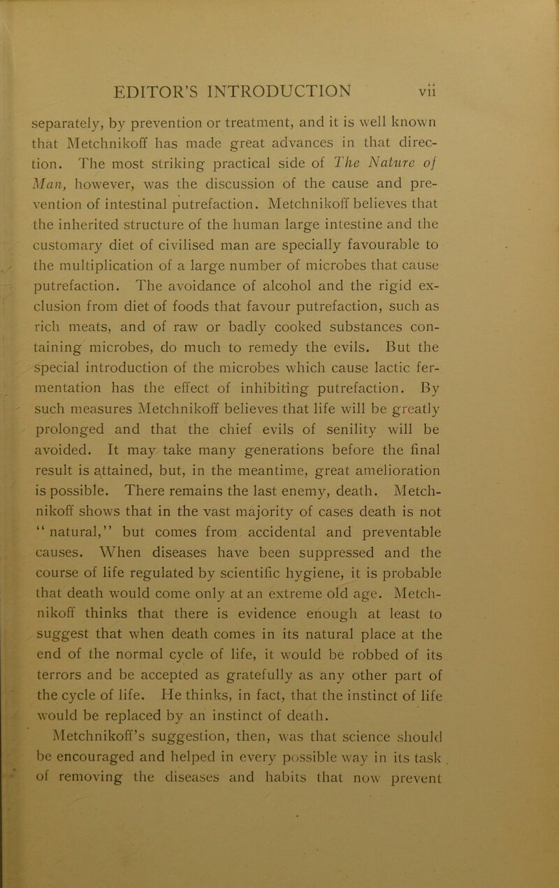 y ‘î- I separately, by prévention or treatment, and it is well known tion. The most striking practical side of T/ie Nature of Man, however, was the discussion of the cause and pré- vention of intestinal putréfaction. Metchnikoff believes that the inherited structure of the human large intestine and the CListomary diet of civilised man are specially favourable to / the multiplication of a large number of microbes that cause putréfaction. The avoidance of alcohol and the rigid ex- clusion from diet of foods that favour putréfaction, such as rich méats, and of raw or badly cooked substances con- taining microbes, do much to remedy the evils. But the spécial introduction of the microbes which cause lactic fer- mentation has the effect of inhibiting putréfaction. By ' ' such measures Metchnikoff believes that life will be greatly prolonged and that the chief evils of senility will be avoided. It may take many générations before the final resuit is attained, but, in the meantime, great amelioration is possible. There remains the last enemy, death. Metch- nikofî shows that in the vast majority of cases death is not “ natural,” but cornes from accidentai and preventable causes. When diseases hâve been suppressed and the course of life regulated by scientific hygiene, it is probable that death would corne only at an extreme old âge. Metch- nikoff thinks that there is evidence enough at least to [{ .| . suggest that when death cornes in its natural place at the K end of the normal cycle of life, it would be robbed of its terrors and be accepted as gratefully as any other part of K the cycle of life. He thinks, in fact, that the instinct of life would be replaced by an instinct of death. Metchnikofî’s suggestion, then, was that science should be encouraged and helped in every possible way in its task , of removing the diseases and habits that now prevent ! f r -,, 'Cl fl