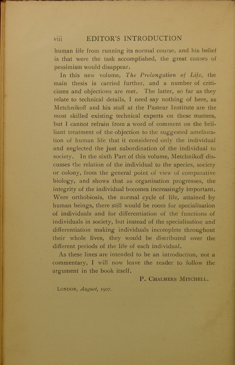 human life from running its normal course, and his belief is that were the task accomplished, the great causes of pessimism would disappear. In this nevv volume, 2'he Prolongation of Life, the main thesis is carried further, and a number of criti- cisms and objections are met. The latter, so far as they relate to technical details, I need say nothing of here, as Metchnikoff and his staff at the Pasteur Institute are the most skilled existing technical experts on these matters, but I canhot refrain from a word of comment on the bril- liant treatment of the objection to the suggested ameliora- tion of human life that it considered only the individual and neglected the just subordination of the individual to society. In the sixth Part of this volume, Metchnikoff dis- cusses the relation of the individual to the species, society or colony, from the general point of view of comparative biology, and shows that as organisation progresses, the integrity of the individual becomes increasingly important. Were orthobiosis, the normal cycle of life, attained by human beings, there still would be room for spécialisation of individuals and for différentiation of the functions of individuals in society, but instead of the spécialisation and différentiation making individuals incomplète throughout their whole lives, they would be distributed over the different periods of the life of each individual. As these Unes are intended to be an introduction, not a commentary, I will now leave the reader to follow the argument in the book itself. P. Chalmers Mitchell. London, August, 1907.