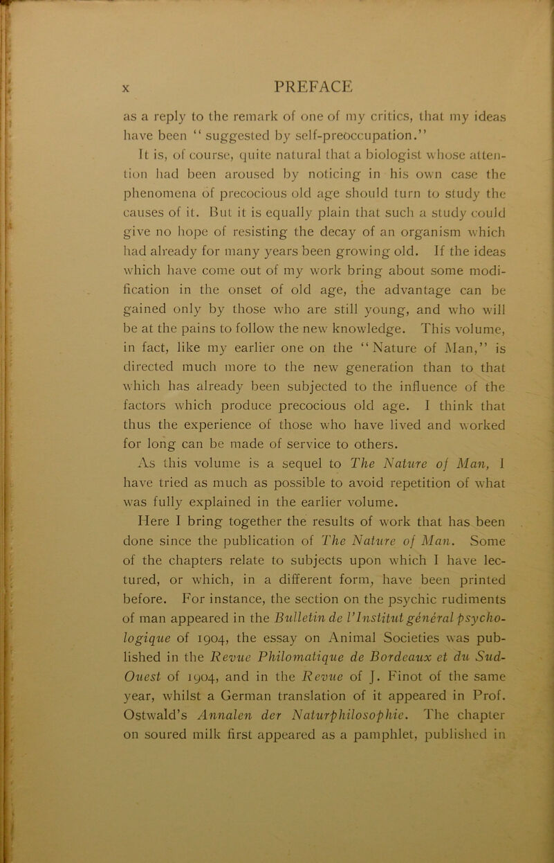 as a reply to the remark of one of my critics, lliat my ideas hâve been “ suggested by self-preoccupation.” It is, of course, quite natural thaï a biologist whose atten- tion had been aroiised by noticing in his own case the phenomena of precocious old âge should turn to study the causes of it. But it is equally plain that such a study could give no hope of resisting the decay of an organism which had already for many years been growing old. If the ideas which hâve corne out of my work bring about some modi- fication in the onset of old âge, the advantage can be gained only by those who are still young, and who will be at the pains to follow the new knowledge. This volume, in fact, like m}^ earlier one on the “Nature of Man,” is directed much more to the new génération than to that which lias already been subjected to the influence of the factors which produce precocious old âge. I think that thus the expérience of those who hâve lived and worked for long can be made of service to others. As this volume is a sequel to The Nature of Man, I hâve tried as much as possible to avoid répétition of what was fully explained in the earlier volume. Here I bring together the results of work that has been done since the publication of 'The Nature of Man. Some of the chapters relate to subjects upon which I hâve lec- tured, or which, in a different form, hâve been printed before. For instance, the section on the psychic rudiments of man appeared in the Bulletin de VInstitut général psycho- logique of 1904, the essay on Animal Societies was pub- lished in the Revue Philomatique de Bordeaux et du Sud- Ouest of 1904, and in the Revue of J. Finot of the same year, whilst a German translation of it appeared in Prof. Ostwald’s Annalen der NaturphiloSophie. The chapter on soured milk first a^ipeared as a pamphlet, published in