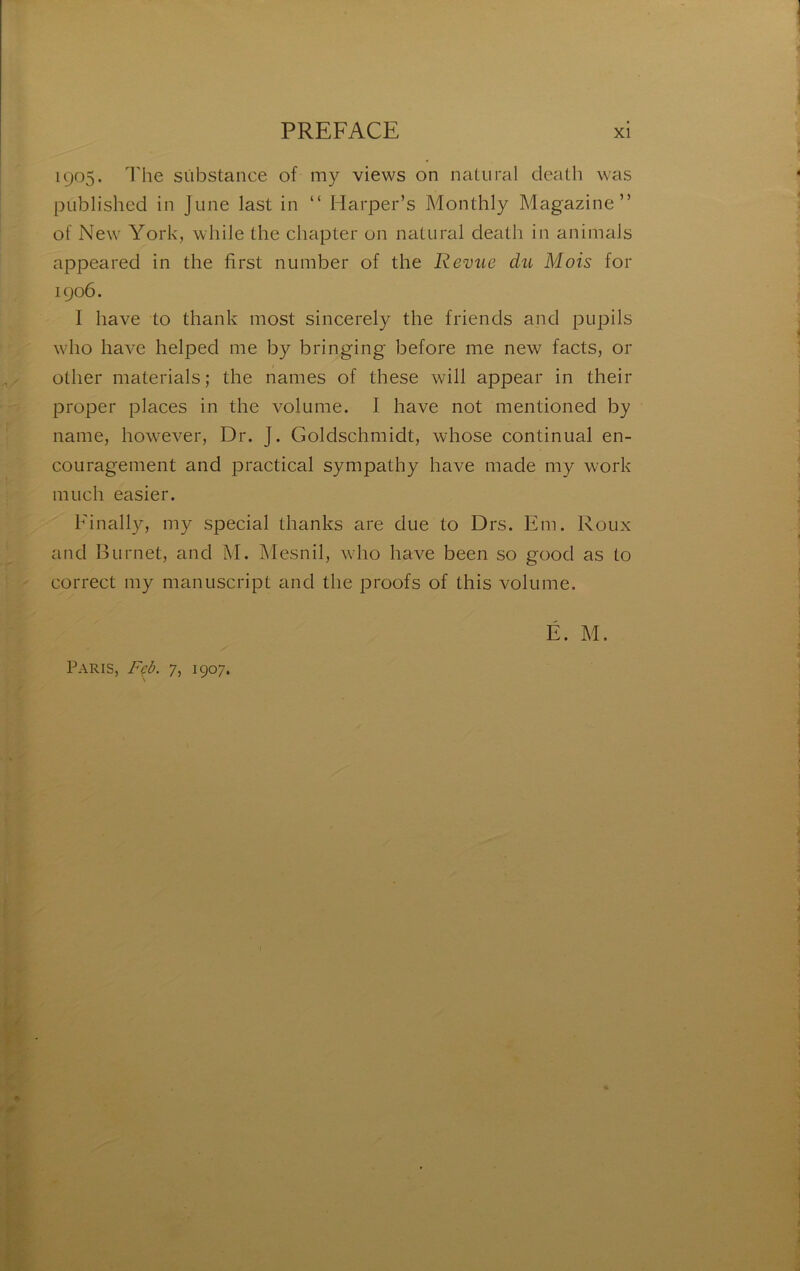 1905. The substance of my views on nalural deatli was publishcd in June last in “ Harper’s Monthly Magazine” of New York, while the chapter on natural death in animais appeared in the first number of the Revue du Mois for 1906. I hâve to thank most sincerely the friends and pupils who hâve helped me by bringing before me new facts, or other materials; the names of these will appear in their proper places in the volume. I hâve not mentioned by name, however, Dr. J. Goldschmidt, whose continuai en- couragement and practical sympathy bave made my work much easier. Finally, my spécial thanks are due to Drs. Em. Roux and B U met, and M. Mesnil, who hâve been so good as to correct my manuscript and the proofs of this volume. É. M. Paris, F^ù. 7, 1907.