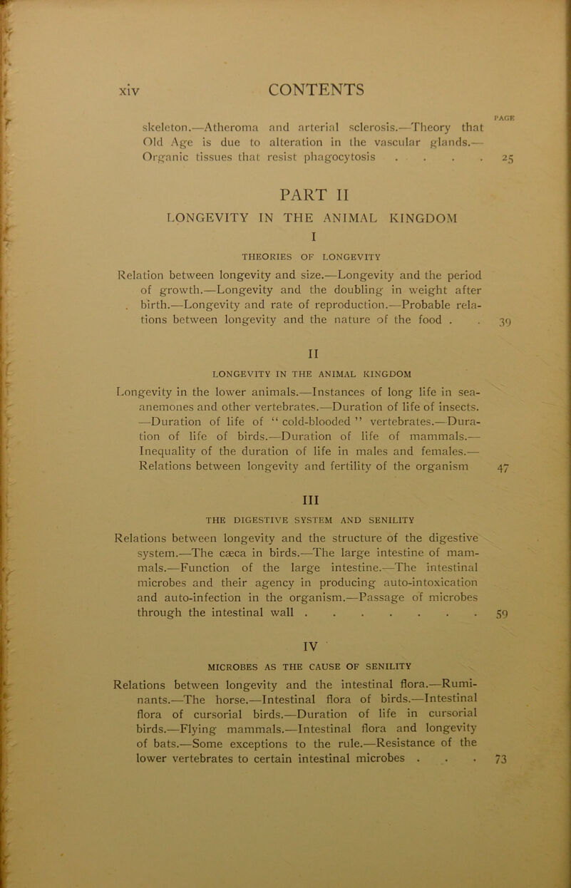 l’AGE fikelcton.—Atlieroma and arterinl sclerosis.—Theory that Old Age is due to alteration in the vascular glands.— Organic tissues that resist phagocytosis . . . *25 PART II LONGEVITY IN THE ANIMAL KINGDOM I THEORIES OF LONGEVITY Relation between longevity and size.—Longevity and the period of growth.—Longevity and the doubling in weight after . birth.—Longevity and rate of reproduction.—Probable rela- tions between longevity and the nature of the food . . 39 II LONGEVITY IN THE ANIMAL KINGDOM Longevity in the lower animais.—Instances of long life in sea- anemones and other vertebrates.—Duration of life of insects. —Duration of life of “ cold-blooded ” vertebrates.—Dura- tion of life of birds.—Duration of life of mammals.— Inequality of the duration of life in males and females.— Relations between longevity and fertility of the organism 47 III THE DIGESTIVE SYSTEM AND SENILITY Relations between longevity and the structure of the digestive System.—The cæca in birds.—The large intestine of mam- mals.—Function of the large intestine.-—The intestinal microbes and their agency in producing auto-intoxication and auto-infection in the organism.—Passage of microbes through the intestinal wall ....... 59 IV MICROBES AS THE CAUSE OF SENILITY Relations between longevity and the intestinal flora.—Rumi- nants.—The horse.—Intestinal flora of birds.—Intestinal flora of cursorial birds.—Duration of life in cursorial birds.—Flying mammals.—Intestinal flora and longevity of bats.—Some exceptions to the rule.—Résistance of the lower vertebrates to certain intestinal microbes . • • 73