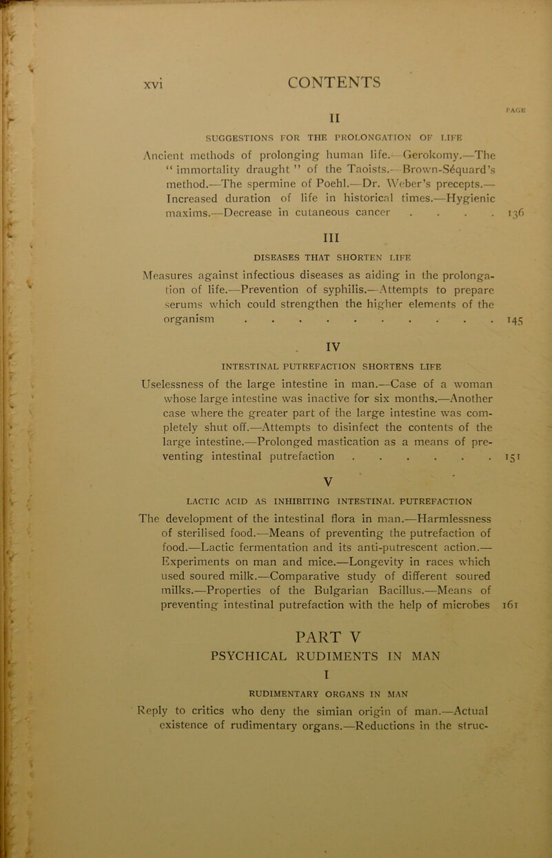 l'ACK II SUGGESTIONS FOR THE PROLONGATION OF LIFE Ancicnt melhods of prolonging- human life.—Gerokomy.—The “ immortality draught ” of the Taoists.- Brown-Séquard’s method.—The spermine of Poehl.—Dr. Weber’s precepts.— Increased duration of life in historical times.—Hygienic maxims.—Decrease in cutaneous cancer . . . -13^’ III DISEASES THAT SHORTEN LIFE Measures against infections diseases as aiding in the prolonga- tion of life.—Prévention of syphilis.—Attempts to préparé sérums which could strengthen the higher éléments of the organism . 145 IV INTESTINAL PUTREFACTION SHORTENS LIFE Uselessness of the large intestine in nian.—Case of a woman whose large intestine was inactive for six months.—Another case where the greater part of the large intestine was com- pletely shut off.—Attempts to disinfect the contents of the large intestine.—Prolonged mastication as a means of pre- venting intestinal putréfaction . . . . . • 15^ V LACTIC ACID AS INHIBITING INTESTINAL PUTREFACTION The development of the intestinal flora in man.—Harmlessness of sterilised food.—Means of preventing the putréfaction of food.—Lactic fermentation and its anti-putrescent action.— Experiments on man and mice.—Longevity in races which Lised soured milk.—Comparative study of different soured milks.—Properties of the Bulgarian Bacillus.—Means of preventing intestinal putréfaction with the help of microbes i6i PART V PSYCHICAL RUDIMENTS IN MAN I RUDIMENTARY ORGANS IN MAN Reply to critics who deny the simian origin of man.—Actual existence of rudimentary organs.—Réductions in the struc-