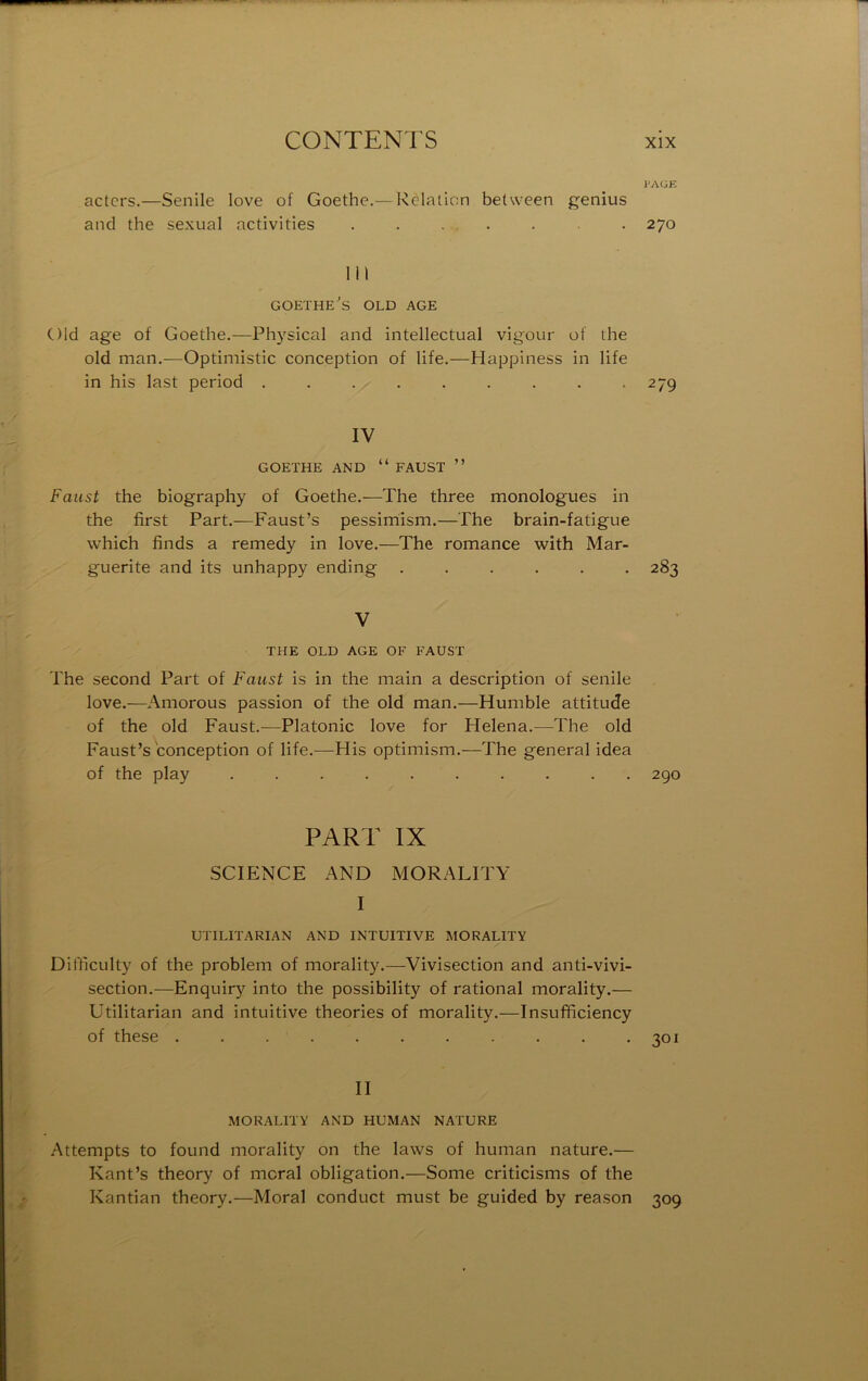 PAÜE actcrs.—Senile love of Goethe.— Relation between genius and the sexual activities ....... 270 111 GOETHE's OLD AGE Old âge of Goethe.—Physical and intellectual vigour of the old man.—Optimistic conception of life.—Happiness in life in his last period ......... 279 IV GOETHE AND “ FAUST ” Faust the biography of Goethe.—The three monologues in the first Part.—Faust’s pessimism.—The brain-fatigue which finds a remedy in love.—The romance wîth Mar- guerite and its unhappy ending 283 V THE OLD AGE OF FAUST The second Part of Faust is in the main a description of senile love.—Amorous passion of the old man.—Humble attitude of the old Faust.—Platonic love for Helena.—The old Faust’s conception of life.—His optimism.—The general idea of the play .......... 290 PART IX SCIENCE AND MORALÏTY I UTILITARIAN AND INTUITIVE MORALÏTY Difficulty of the problem of morality.—Vivisection and anti-vivi- section.—Enquiry into the possibility of rational morality.— Utilitarian and intuitive théories of morality.—Insufficiency of these . . . . . . . . . . *301 II MORALITY AND HUMAN NATURE Attempts to found moi'ality on the laws of human nature.— Kant’s theory of moral obligation.—Some criticisms of the Kantian theory.—Moral conduct must be guided by reason 309