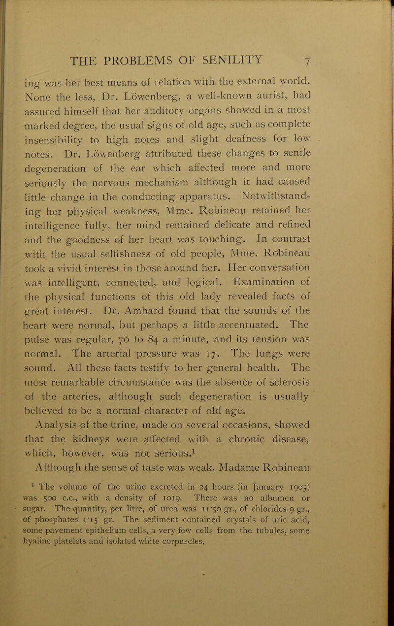 ine: was her best means of relation with the external world. None the less, Dr. Lowenberg, a well-known aurist, had assiired himself that lier auditory organs showed in a most marked degree, the iisual signs of old âge, such as complété insensibility to high notes and slight deafness for low notes. Dr. Lowenberg attributed these changes to senile degeneration of the ear which affected more and more serioiisly the nervous mechanism although it had caused little change in the condiicting apparatus. Notwithstand- ing her physical weakness, Mme. Robineau retained her intelligence fully, her mind remained délicate and refined and the goodness of her heart was toiiching. In contrast with the usLial selfishness of old people, Mme. Robineau took a vivid interest in those around her. Her conversation was intelligent, connected, and logical. Examination of the physical functions of this old lady revealed facts of great interest. Dr. Ambard found that the sounds of the heart were normal, but perhaps a little accentuated. The puise was regular, 70 to 84 a minute, and its tension was normal. The arterial pressure was 17. The lungs were Sound. Ail these facts testify to her general health. The most remarkable circuinstance was the absence of sclerosis of the arteries, although such degeneration is usually believed to be a normal character of old âge. Analysis of the urine, made on several occasions, showed that the kidneys were affected with a chronic disease, which, however, was not serions.^ Although the sense of taste was weak. Madame Robineau ^ The volume of the urine excreted in 24 hours (in January 1905) was 500 C.C., with a density of 1019. There was no albumen or sugar. The quantity, per litre, of urea was ir5o gr., of chlorides 9 gr., of phosphates ri5 gr. The sédiment contained crystals of uric acid, some pavement epithelium cells, a very few cells from the tabules, some hyaline platelets and isolated white corpuscles,