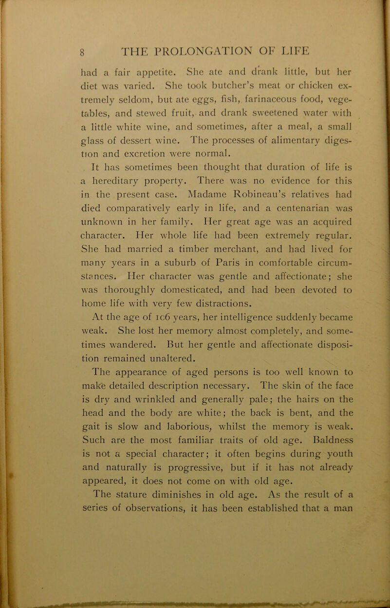 had a fair appetite. She ate and drank little, but her diet was varied. She took biitcher’s méat or chicken ex- tremely seldom, but ate eggs, hsh, farinaceous food, vege- tables, and stewed fruit, and drank sweetened water with a little white wine, and sometimes, after a meal, a small glass of dessert wine. The processes of alimentary diges- tion and excrétion were normal. ît lias sometimes been thought that duration of life is a hereditary property. There was no evidence for this in the présent case. Madame Robineau’s relatives had died comparatively early in life, and a centenarian was unknown in her family. Her great âge was an acquired character. Her whole life had been extremely regular. She had married a timber merchant, and had lived for many years in a suburb of Paris in comfortable circum- stances. Her character was gentle and affectionate; she was thoroughly domesticated, and had been devoted to home life with very few distractions. At the âge of ic6 years, her intelligence suddenly became weak. She lost her memory almost completely, and some- times wandered. But her gentle and affectionate disposi- tion remained unaltered. The appearance of aged persons is too well known to make detailed description necessary. The skin of the face is dry and wrinkled and generally pale; the hairs on the head and the body are white ; the back is bent, and the gait is slow and laboriouS; whilst the memory is weak. Such are the most familiar traits of old âge. Baldness is not a spécial character; it often begins during youth and naturally is progressive, but if it lias not already appeared, it does not corne on with old âge. The stature diminishes in old âge. As the resuit of a sériés of observations, it lias been established that a man