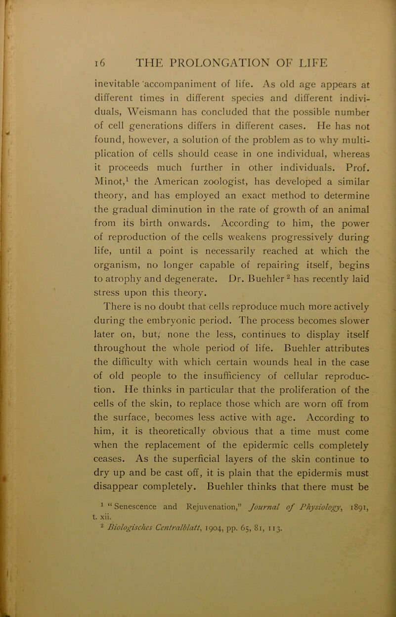 inévitable ‘accompaniment of life. As olcl âge appears at different times in different species and different indivi- duals, Weismann lias concluded that the possible number of cell générations differs in different cases. He bas not foLind, however, a solution of the problem as to why multi- plication of cells should cease in one individual, whereas it proceeds much further in other individuals. Prof. Minot,^ the American zoologist, has developed a similar theory, and has employed an exact method to déterminé the graduai diminution in the rate of growth of an animal from its birth onwards. According to him, the power of reproduction of the cells weakens progressively during life, until a point is necessarily reached at which the organism, no longer capable of repairing itself, begins to atrophy and degenerate. Dr. Buehler ^ has recently laid stress upon this theory. There is no doubt that cells reproduce much more actively during the embryonic period. The process becomes slower later on, but,' none the less, continues to display itself throughout the whole period of life. Buehler attributes the difhculty with which certain wounds heal in the case of old people to the insufhciency of cellular reproduc- tion. He thinks in particular that the prolifération of the cells of the skin, to replace those which are worn off from the surface, becomes less active with âge. According to him, it is theoretically obvions that a time must corne when the replacement of the epidermîc cells completely ceases. As the superficial layers of the skin continue to dry up and be cast off, it is plain that the epidermis must disappear completely. Buehler thinks that there must be ^ “ Senescence and Rejuvenation,” Jour7ial of Physiology^ 1891, t. xii. ^ Biologischcs Centralblatt^ 1904, pp. 65, 8r, 113,