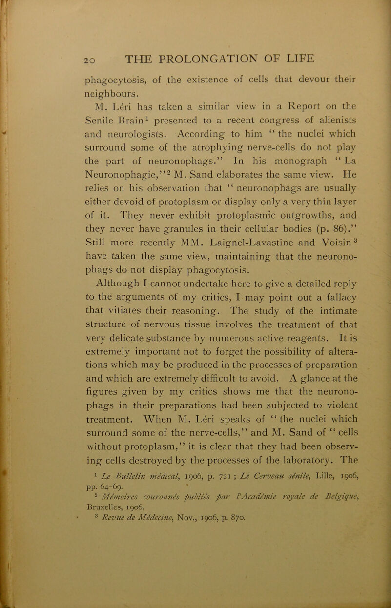 phagocytosis, of the existence of cells that devour their neighbours. M. Léri lias taken a similar view in a Report on the Senile Brain^ presented to a recent congress of alienists and neurologists. According to him “ the nuclei which surroLind some of the atrophying nerve-cells do not play the part of neuronophags.” In his monograph “ La Neuronophagie,” ^ M. Sand élaborâtes the same view. He relies on his observation that “ neuronophags are usually either devoid of protoplasm or display only a very thin layer of it. They never exhibit protoplasmic outgrowths, and they never hâve granules in their cellular bodies (p. 86).” Still more recently MM. Laignel-Lavastine and Voisin^ hâve taken the same view, maintaining that the neurono- phags do not display phagocytosis. Although I cannot undertake here to give a detailed reply to the arguments of my critics, I may point out a fallacy that vitiates their reasoning. The study of the intimate structure of nervous tissue involves the treatment of that very délicate substance by numerous active reagents. It is extremely important not to forget the possibility of altera- tions which may be produced in the processes of préparation and which are extremely difficult to avoid. A glance at the figures given by my critics shows me that the neurono- phags in their préparations had been subjected to violent treatment. When M. Léri speaks of ” the nuclei which surround some of the nerve-cells,” and M. Sand of ” cells without protoplasm,” it is clear that they had been observ- ing cells destroyed by the processes of the laboratory. The ^ Le Bidletin médical^ 1906, p, 721 ; Le Cerveau sé7iile^ Lille, 1906, pp. 64-69. ‘^ Mémoires couro7tnés publiés par VAcadémie royale de Belgique^ Bruxelles, 1906. 2 Revue de Médecme^ Nov., 1906, p. 870.
