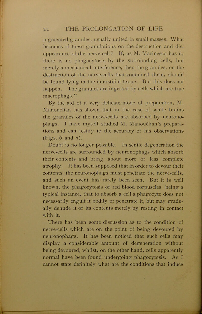 pigmented granules, usually United in small masses. What becomes of these granulations on the destruction and dis- appearance of the nerve-cell ? If, as M. Marinesco has it, there is no phagocytosis by the surrounding cells, but merely a mechanical interférence, then the granules, on the destruction of the nerve-cells that contained them, should be found lying in the interstitial tissue. But this does not happen. The granules are ingested by cells which are true macrophags.” By the aid of a very délicate mode of préparation, M. Manouélian has shown that in the case of senile brains the granules of the nerve-cells are absorbed by neurono- phags. I hâve myself studied M. Manouélian’s prépara- tions and can testify to the accuracy of his observations (Figs. 6 and 7). Doubt is no longer possible. In senile degeneration the nerve-cells are surrounded by neuronophags which absorb their contents and bring about more or less complété atrophy. It has been supposed that in order to devour their contents, the neuronophags must penetrate the nerve-cells, and such an event has rarely been seen. But it is w^ell known, the phagocytosis of red blood corpuscles being a typical instance, that to absorb a cell a phagocyte does not necessarily engulf it bodily or penetrate it, but may gradu- ally dénudé it of its contents merely by resting in contact with it. There has been some discussion as to the condition of nerve-cells which are on the point of being devoured by neuronophags. It has been noticed that such cells may display a considérable amount of degeneration without being devoured, whilst, on the other hand, cells apparently normal hâve been found undergoing phagocytosis. As I cannot State definitely what are the conditions that induce